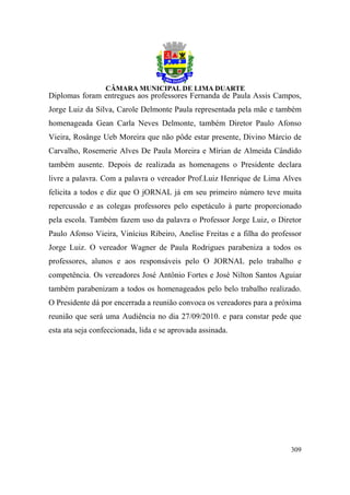 Diplomas foram entregues aos professores Fernanda de Paula Assis Campos,
Jorge Luiz da Silva, Carole Delmonte Paula representada pela mãe e também
homenageada Gean Carla Neves Delmonte, também Diretor Paulo Afonso
Vieira, Rosânge Ueb Moreira que não pôde estar presente, Divino Márcio de
Carvalho, Rosemerie Alves De Paula Moreira e Mírian de Almeida Cândido
também ausente. Depois de realizada as homenagens o Presidente declara
livre a palavra. Com a palavra o vereador Prof.Luiz Henrique de Lima Alves
felicita a todos e diz que O jORNAL já em seu primeiro número teve muita
repercussão e as colegas professores pelo espetáculo à parte proporcionado
pela escola. Também fazem uso da palavra o Professor Jorge Luiz, o Diretor
Paulo Afonso Vieira, Vinícius Ribeiro, Anelise Freitas e a filha do professor
Jorge Luiz. O vereador Wagner de Paula Rodrigues parabeniza a todos os
professores, alunos e aos responsáveis pelo O JORNAL pelo trabalho e
competência. Os vereadores José Antônio Fortes e José Nilton Santos Aguiar
também parabenizam a todos os homenageados pelo belo trabalho realizado.
O Presidente dá por encerrada a reunião convoca os vereadores para a próxima
reunião que será uma Audiência no dia 27/09/2010. e para constar pede que
esta ata seja confeccionada, lida e se aprovada assinada.




                                                                         309
 