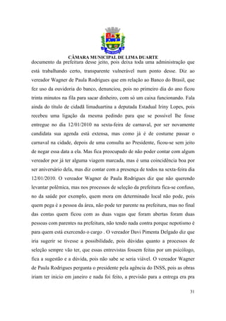 documento da prefeitura desse jeito, pois deixa toda uma administração que
está trabalhando certo, transparente vulnerável num ponto desse. Diz ao
vereador Wagner de Paula Rodrigues que em relação ao Banco do Brasil, que
fez uso da ouvidoria do banco, denunciou, pois no primeiro dia do ano ficou
trinta minutos na fila para sacar dinheiro, com só um caixa funcionando. Fala
ainda do título de cidadã limaduartina a deputada Estadual Iriny Lopes, pois
recebeu uma ligação da mesma pedindo para que se possível lhe fosse
entregue no dia 12/01/2010 na sexta-feira de carnaval, por ser novamente
candidata sua agenda está extensa, mas como já é de costume passar o
carnaval na cidade, depois de uma consulta ao Presidente, ficou-se sem jeito
de negar essa data a ela. Mas fica preocupado de não poder contar com algum
vereador por já ter alguma viagem marcada, mas é uma coincidência boa por
ser aniversário dela, mas diz contar com a presença de todos na sexta-feira dia
12/01/2010. O vereador Wagner de Paula Rodrigues diz que não querendo
levantar polêmica, mas nos processos de seleção da prefeitura fica-se confuso,
no da saúde por exemplo, quem mora em determinado local não pode, pois
quem pega é a pessoa da área, não pode ter parente na prefeitura, mas no final
das contas quem ficou com as duas vagas que foram abertas foram duas
pessoas com parentes na prefeitura, não tendo nada contra porque nepotismo é
para quem está exercendo o cargo . O vereador Davi Pimenta Delgado diz que
iria sugerir se tivesse a possibilidade, pois dúvidas quanto a processos de
seleção sempre vão ter, que essas entrevistas fossem feitas por um psicólogo,
fica a sugestão e a dúvida, pois não sabe se seria viável. O vereador Wagner
de Paula Rodrigues pergunta o presidente pela agência do INSS, pois as obras
iriam ter inicio em janeiro e nada foi feito, a previsão para a entrega era pra

                                                                            31
 