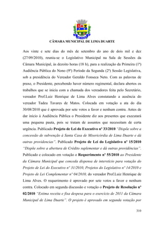 Aos vinte e sete dias do mês de setembro do ano de dois mil e dez
(27/09/2010), reuniu-se o Legislativo Municipal na Sala de Sessões da
Câmara Municipal, às dezoito horas (18 h), para a realização da Primeira (1ª)
Audiência Pública do Nono (9º) Período da Segunda (2ª) Sessão Legislativa,
sob a presidência do Vereador Geraldo Fonseca Neto. Com as palavras de
praxe, o Presidente, percebendo haver número regimental, declara abertos os
trabalhos que se inicia com a chamada dos vereadores feita pelo Secretário,
vereador Prof.Luiz Henrique de Lima Alves constatando a ausência do
vereador Tadeu Tavares de Matos. Colocada em votação a ata do dia
30/08/2010 que é aprovada por sete votos a favor e nenhum contra. Antes de
dar início à Audiência Pública o Presidente diz aos presentes que executará
uma pequena pauta, pois se tratam de assuntos que necessitam de certa
urgência. Publicado Projeto de Lei do Executivo nº 33/2010 “Dispõe sobre a
concessão de subvenção à Santa Casa de Misericórdia de Lima Duarte e dá
outras providencias”. Publicado Projeto de Lei do Legislativo nº 15/2010
“Dispõe sobre a abertura de Crédito suplementar e dá outras providências”.
Publicado e colocado em votação o Requerimento nº 55/2010 ao Presidente
da Câmara Municipal que conceda dispensa de interstício para votação do
Projeto de Lei do Executivo nº 31/2010, Projetos do Legislativo nº 14/2010 e
Projeto de Lei Complementar nº 04/2010, do vereador Prof.Luiz Henrique de
Lima Alves. O requerimento é aprovado por sete votos a favor e nenhum
contra. Colocado em segunda discussão e votação o Projeto de Resolução nº
02/2010 “Estima receita e fixa despesa para o exercício de 2011 da Câmara
Municipal de Lima Duarte”. O projeto é aprovado em segunda votação por

                                                                         310
 