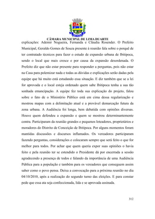 explicações: Ademir Nogueira, Fernanda e Cláudia Rosender. O Prefeito
Municipal, Geraldo Gomes de Souza presente à reunião fala sobre o porquê de
ter contratado técnicos para fazer o estudo de expansão urbana de Ibitipoca,
sendo o local que mais cresce e por causa da expansão desordenada. O
Prefeito diz que não estar presente para responder a perguntas, pois não estar
na Casa para polemizar nada e todas as dúvidas e explicações serão dadas pela
equipe que há muito está estudando essa situação. E diz também que se a lei
for aprovada e o local esteja ordenado quem sabe Ibitipoca tenha a sua tão
sonhada emancipação. A equipe fez toda sua explicação do projeto, falou
sobre o fato de o Ministério Público está em cima dessa regularização e
mostrou mapas com a delimitação atual e a provável demarcação futura da
zona urbana. A Audiência foi longa, bem debatida com opiniões diversas.
Houve quem defendeu a expansão e quem se mostrou determinantemente
contra. Participaram da reunião grandes e pequenos loteadores, proprietários e
moradores do Distrito de Conceição de Ibitipoca. Por alguns momentos foram
mantidas discussões e discursos inflamados. Os vereadores participaram
fazendo perguntas, considerações e colocaram sempre que será feito o que for
melhor para todos. Por achar que quem queria expor suas opiniões o havia
feito e pela reunião ter se estendido o Presidente dá por encerrada a sessão
agradecendo a presença de todos e falando da importância de uma Audiência
Pública para a população e também para os vereadores que conseguem assim
saber como o povo pensa. Deixa a convocação para a próxima reunião no dia
04/10/2010, após a realização do segundo turno das eleições. E para constar
pede que essa ata seja confeccionada, lida e se aprovada assinada.



                                                                          312
 