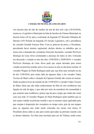 Aos dezoito dias do mês de outubro do ano de dois mil e dez (18/10/2010),
reuniu-se o Legislativo Municipal na Sala de Sessões da Câmara Municipal, às
dezoito horas (18 h), para a realização da Segunda (2ª) Reunião Ordinária do
Décimo (10º) Período da Segunda (2ª) Sessão Legislativa, sob a presidência
do vereador Geraldo Fonseca Neto. Com as palavras de praxe, o Presidente,
percebendo haver número regimental, declara abertos os trabalhos que se
inicia com a chamada dos vereadores feita pelo Secretário, vereador Prof.Luiz
Henrique de Lima Alves constatando a presença de todos os edis. Colocada
em discussão e votação as atas dos dias 13/09/2010 e 20/09/2010. o vereador
Prof.Luiz Henrique de Lima Alves pede que sejam deixadas para serem
votadas na próxima reunião, pois si teve acesso as atas no dia dessa reunião. O
vereador Wagner de Paula Rodrigues pede que seja feita uma correção na ata
do dia 13/09/2010, pois sentiu falta de algumas falas, a do vereador Tadeu
Tavares de Matos sobre a situação da Capoeira Grande não consta na mesma.
Então na palavra livre da reunião do dia 13/09/2010 o vereador Tadeu Tavares
de Matos falou que não tinha conhecimento da falta de oito residências sem
ligação da rede de água, o que sabe por meio de moradores da comunidade é
que somente uma residência e parece que de pau a pique que ainda não conta
com essa rede. O vereador Wagner de Paula Rodrigues pede também que as
atas sejam votadas na próxima reunião e que as mesmas sejam agilizadas para
que estejam à disposição dos vereadores no tempo certo, pois de uns tempos
para cá, algumas atas estão sendo colocadas nas mesas com atraso. O
Presidente deixa então as atas para serem aprovadas na próxima reunião com
as demais faltantes. Foi feita uma inscrição para uso da Tribuna, tendo como

                                                                           321
 