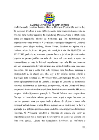 orador Marcelo Henrique Pereira. Marcelo Henrique Pereira fala sobre a Lei
de Incentivo à Cultura e torna público o edital para inscrição da concessão de
projetos para pleitear recursos da referida lei. Deixa na Casa o edital e uma
cópia do Regimento Interno da Comissão que será responsável pela
organização de todo processo. A Comissão Municipal de Incentivo à Cultura é
composta pelo Sérgio Adriany, Fátima Vieira, Elizabeth de Aguiar, ele e
Luciana Alves de Paiva. O prazo de inscrição é do dia 18/10/2010 até
16/10/2010, podendo se inscrever pessoas físicas e jurídicas, já existem dois
projetos de pessoa jurídica no valor de cinco mil reais cada, e quatro de
pessoas físicas no valor de dois mil e quinhentos reais cada. Diz que para esse
ano tem um orçamento de vinte mil reais que serão divididos entre essas duas
categorias. Diz que o edital traz todo processo bem detalhado, agradece a
oportunidade e, se algum dos edis vier a ter alguma dúvida estarão à
disposição para esclarecê-las. O vereador Prof.Luiz Henrique de Lima Alves
como representante titular da Câmara Municipal no Conselho do Patrimônio
Histórico acompanhou de perto todo esse processo, e Lima Duarte está dando
um passo à frente de muitos municípios brasileiros nesse sentido. Há pouco
tempo a cidade foi palco da gravação do filme O Palhaço, um exemplo disso.
Diz que no município existem pessoas com projetos super bacanas que
estavam parados, mas que agora terão a chance de pleitear e quem sabe
conseguir colocá-los em prática. Deseja sucesso para a equipe que vai fazer a
avaliação e se coloca a disposição para ajudá-los como membro do Patrimônio
Histórico. O Presidente agradece a presença do orador, diz saber da
importância disso para o município e o que estiver ao alcance da Câmara será
feito com certeza. Leitura dos Expedientes Recebidos da Prefeitura e

                                                                           322
 