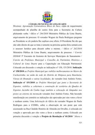 Diversos: Agremiação Carnavalesca Bloco do Saco, cópia de requerimento
acompanhado de planilha de custos feita para a Secretaria da Cultura
pleiteando verba / Ofício nº 264/2010 Ministério Público de Lima Duarte,
arquivamento de processo. O vereador Wagner de Paula Rodrigues pergunta
ao Presidente se ele poderia lhe explicar esse ofício. O Presidente lhe diz que
não sabe direito do que se trata e somente na próxima quinta-feira sentará com
o assessor Jurídico para discutir sobre o mesmo. / Ofício nº 262/2010
Ministério Público de Lima Duarte, arquivamento de processo. / Convite
DEMAE 5º Encontro de Gestores de Serviços Municipais de Saneamento /
Convite da Prefeitura Municipal e Conselho do Patrimônio Histórico e
Cultural de Lima Duarte para a Capacitação em Educação Patrimonial.
Colocado em discussão e votação as indicações nº 150, 151/2010. Indicação
nº 150/2010 ao Prefeito Municipal que viabilize melhoramentos no Morro da
Cachoeirinha, na saída da sede do Distrito de Ibitipoca para Rancharia,
Várzea do Brumado e outras localidades, do vereador José Antônio Fortes.
Indicação nº 151/2010 ao Prefeito Municipal que junto a Secretaria de
Esportes, viabilize a cobertura e construção de vestiários da Quadra de
Esportes Jacintho da Cunha Lage também a colocação de lâmpadas nos
postes ao entorno da mesma,do vereador José Antônio Fortes. Não havendo
manifestação em contrário as indicações são aprovadas por oito votos a favor
e nenhum contra. Uma Solicitação de Ofício do vereador Wagner de Paula
Rodrigues para a CEMIG, sobre a observação de um poste que está
assoreando na Rua Cândido Honório de Almeida em Orvalho, é colocada em
votação e aprovada por oito votos a favor e nenhum contra. Colocado em
primeira discussão e votação o Projeto de Resolução nº 01/2010 “Altera o

                                                                           323
 