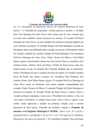 art. 3º e parágrafos do Regimento Interno da Câmara Municipal de Lima
Duarte”. A Comissão de Legislação e Justiça aprovou o projeto, o vereador
Prof. Luiz Henrique de Lima Alves votou contra, mas foi voto vencido, pois
os outros dois membros foram favoráveis ao mesmo. O vereador Prof.Luiz
Henrique de Lima Alves, um dos membros da referida Comissão mantém seu
voto contrário ao projeto. O vereador Wagner de Paula Rodrigues consulta ao
Presidente sobre a possibilidade dessa votação ser secreta. O Presidente coloca
em votação o pedido do vereador Wagner de Paula Rodrigues. Os vereadores
Prof.Luiz Henrique de Lima Alves, Tadeu Tavares de Matos e José Nilton
Santos Aguiar se posicionam contra esse voto secreto. Para os vereadores José
Antônio Fortes, Antônio Alves de Paula e Walter de Paula Neves tanto faz,
sendo secreta ou não. O vereador Davi Pimenta Delgado não se manifestou.
Então o Presidente diz que a votação será feita em aberto. O vereador Antônio
Alves de Paula vota contra o projeto. Os vereadores Davi Pimenta, José
Antônio Fortes, José Nilton Santos Aguiar. O vereador Prof.Luiz Henrique de
Lima Alves como na Comissão vota contra, opinião compartilhada pelo
vereador Tadeu Tavares de Matos. O vereador Wagner de Paula Rodrigues é
favorável ao projeto. O vereador Walter de Paula Neves é contra. Como a
votação terminou empatada e nesse caso o Presidente tem direito a voto, seu
voto então é favorável. A votação ficou cinco votos a favor e quatro votos
contra, sendo reprovado o projeto em primeira votação, pois o mesmo
precisaria de dois terços. Colocada em primeira votação a Proposta de
emenda a Lei Orgânica Municipal nº 02/2010 “Altera o art. 28 o art.62 e
parágrafo único, o parágrafo 2º do art.78 e o art. 195 caput da Lei Orgânica
Municipal e dá outras providencias”. Os vereadores Antônio Alves de Paula,

                                                                           324
 