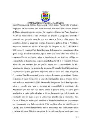 Davi Pimenta, José Antônio Fortes, José Nilton Santos Aguiar são favoráveis
ao projeto. Os vereadores Prof. Luiz Henrique de Lima Alves e Tadeu Tavares
de Matos são contrários ao projeto. Os vereadores Wagner de Paula Rodrigues
Walter de Paula Neves e são favoráveis ao projeto. A proposta à emenda é
aprovada em primeira votação por sete votos a favor e dois contra. Os
assuntos a tratar se encerram e antes de passar a palavra livre o Presidente
retorna ao assunto da visita a Conceição de Ibitipoca no dia 23/10/2010 às
8:00 horas. O vereador Prof. Luiz Henrique de Lima Alves comenta um ofício
que o colega José Nilton Santos Aguiar pediu que fosse lido e não entrou nas
correspondências recebidas, sobre a instalação de um telefone público na
comunidade de Laranjeiras, resposta mandada pela OI. E o vereador Antônio
Alves diz que também fez um pedido desse para a comunidade da Vila
Vitoriana no Manejo e a resposta foi a mesma. O vereador José Nilton diz que
a comunidade já não quer mais o telefone público e sim uma torre de celular.
O vereador Davi Pimenta pede que os colegas deixem na secretaria da Câmara
os nomes de seus professores a serem homenageados, pois a reunião solene
será realizada no dia 06/11/2010. O vereador Wagner de Paula Rodrigues fala
sobre a reunião que teve a presença da comunidade e associados das
Andorinhas por não ter sido muito usado a palavra livre, só agora pode
parabenizar a todos pelas eleições, e diz ao Presidente que infelizmente seu
candidato não foi eleito o que é uma perda grande para o município, pois
Carlos Willian fez muito por Lima Duarte. Parabéns também aos vereadores e
aos vencedores pela bela campanha. Fala também sobre as ligações que a
CEMIG está fazendo beneficiando muitos moradores, mas infelizmente estão
existindo algumas dificuldades quanto à chegada em alguns locais por causa

                                                                        325
 