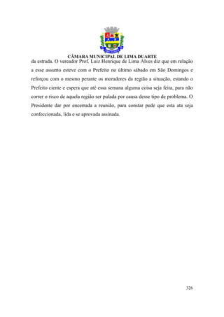 da estrada. O vereador Prof. Luiz Henrique de Lima Alves diz que em relação
a esse assunto esteve com o Prefeito no último sábado em São Domingos e
reforçou com o mesmo perante os moradores da região a situação, estando o
Prefeito ciente e espera que até essa semana alguma coisa seja feita, para não
correr o risco de aquela região ser pulada por causa desse tipo de problema. O
Presidente dar por encerrada a reunião, para constar pede que esta ata seja
confeccionada, lida e se aprovada assinada.




                                                                          326
 