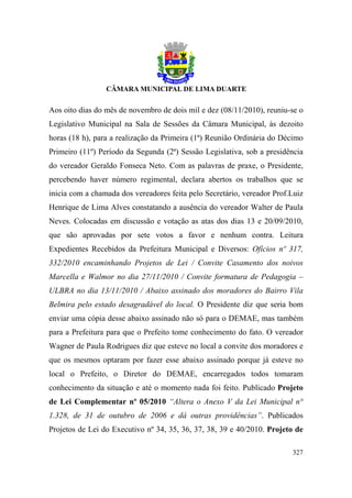 Aos oito dias do mês de novembro de dois mil e dez (08/11/2010), reuniu-se o
Legislativo Municipal na Sala de Sessões da Câmara Municipal, às dezoito
horas (18 h), para a realização da Primeira (1ª) Reunião Ordinária do Décimo
Primeiro (11º) Período da Segunda (2ª) Sessão Legislativa, sob a presidência
do vereador Geraldo Fonseca Neto. Com as palavras de praxe, o Presidente,
percebendo haver número regimental, declara abertos os trabalhos que se
inicia com a chamada dos vereadores feita pelo Secretário, vereador Prof.Luiz
Henrique de Lima Alves constatando a ausência do vereador Walter de Paula
Neves. Colocadas em discussão e votação as atas dos dias 13 e 20/09/2010,
que são aprovadas por sete votos a favor e nenhum contra. Leitura
Expedientes Recebidos da Prefeitura Municipal e Diversos: Ofícios nº 317,
332/2010 encaminhando Projetos de Lei / Convite Casamento dos noivos
Marcella e Walmor no dia 27/11/2010 / Convite formatura de Pedagogia –
ULBRA no dia 13/11/2010 / Abaixo assinado dos moradores do Bairro Vila
Belmira pelo estado desagradável do local. O Presidente diz que seria bom
enviar uma cópia desse abaixo assinado não só para o DEMAE, mas também
para a Prefeitura para que o Prefeito tome conhecimento do fato. O vereador
Wagner de Paula Rodrigues diz que esteve no local a convite dos moradores e
que os mesmos optaram por fazer esse abaixo assinado porque já esteve no
local o Prefeito, o Diretor do DEMAE, encarregados todos tomaram
conhecimento da situação e até o momento nada foi feito. Publicado Projeto
de Lei Complementar nº 05/2010 “Altera o Anexo V da Lei Municipal n°
1.328, de 31 de outubro de 2006 e dá outras providências”. Publicados
Projetos de Lei do Executivo nº 34, 35, 36, 37, 38, 39 e 40/2010. Projeto de

                                                                         327
 