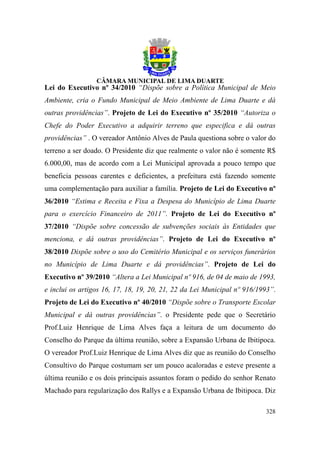 Lei do Executivo nº 34/2010 “Dispõe sobre a Política Municipal de Meio
Ambiente, cria o Fundo Municipal de Meio Ambiente de Lima Duarte e dá
outras providências”. Projeto de Lei do Executivo nº 35/2010 “Autoriza o
Chefe do Poder Executivo a adquirir terreno que especifica e dá outras
providências” . O vereador Antônio Alves de Paula questiona sobre o valor do
terreno a ser doado. O Presidente diz que realmente o valor não é somente R$
6.000,00, mas de acordo com a Lei Municipal aprovada a pouco tempo que
beneficia pessoas carentes e deficientes, a prefeitura está fazendo somente
uma complementação para auxiliar a família. Projeto de Lei do Executivo nº
36/2010 “Estima e Receita e Fixa a Despesa do Município de Lima Duarte
para o exercício Financeiro de 2011”. Projeto de Lei do Executivo nº
37/2010 “Dispõe sobre concessão de subvenções sociais às Entidades que
menciona, e dá outras providências”. Projeto de Lei do Executivo nº
38/2010 Dispõe sobre o uso do Cemitério Municipal e os serviços funerários
no Município de Lima Duarte e dá providências”. Projeto de Lei do
Executivo nº 39/2010 “Altera a Lei Municipal nº 916, de 04 de maio de 1993,
e inclui os artigos 16, 17, 18, 19, 20, 21, 22 da Lei Municipal nº 916/1993”.
Projeto de Lei do Executivo nº 40/2010 “Dispõe sobre o Transporte Escolar
Municipal e dá outras providências”. o Presidente pede que o Secretário
Prof.Luiz Henrique de Lima Alves faça a leitura de um documento do
Conselho do Parque da última reunião, sobre a Expansão Urbana de Ibitipoca.
O vereador Prof.Luiz Henrique de Lima Alves diz que as reunião do Conselho
Consultivo do Parque costumam ser um pouco acaloradas e esteve presente a
última reunião e os dois principais assuntos foram o pedido do senhor Renato
Machado para regularização dos Rallys e a Expansão Urbana de Ibitipoca. Diz

                                                                         328
 