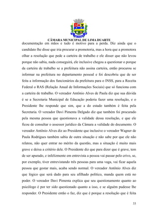 documentação em mãos e tudo é motivo para a perda. Diz ainda que o
candidato lhe disse que iria procurar a promotoria, mas a hora que a promotora
olhar a resolução que pede a carteira de trabalho e ele disser que não levou
porque não sabia, nada conseguirá, ele inclusive chegou a questionar o porque
da carteira de trabalho se a prefeitura não assina carteira, então procurou se
informar na prefeitura no departamento pessoal e foi descobriu que de ser
feita a informação dos funcionários da prefeitura para o INSS, para a Receita
Federal o RAS (Relação Anual de Informações Sociais) que só funciona com
a carteira de trabalho. O vereador Antônio Alves de Paula diz que sua dúvida
é se a Secretaria Municipal de Educação poderia fazer uma resolução, e o
Presidente lhe responde que sim, que a do estado também é feita pela
Secretaria. O vereador Davi Pimenta Delgado diz que também foi procurado
pela mesma pessoa que questionava a validade dessa resolução, e que ele
ficou de consultar o assessor jurídico da Câmara a validade do documento. O
vereador Antônio Alves diz ao Presidente que inclusive o vereador Wagner de
Paula Rodrigues também sabia de outra situação e não sabe por que ele não
relatou, não quer entrar no mérito da questão, mas a situação é muito mais
grave e deixa a critério dele. O Presidente diz que para dizer que é grave, tem
de ser apurado, e infelizmente em entrevista a pessoa vai passar pelo crivo, se,
por exemplo, tiver entrevistando três pessoas para uma vaga, vai ficar aquela
pessoa que gostar mais, acaba sendo normal. O vereador Antônio Alves diz
que lógico que será dado para seu afilhado político, manda quem está no
poder. O vereador Davi Pimenta explica que seu questionamento quanto ao
psicólogo é por ter sido questionado quanto a isso, e se alguém pudesse lhe
responder. O Presidente então o faz, diz que é porque a resolução que é feita

                                                                             33
 