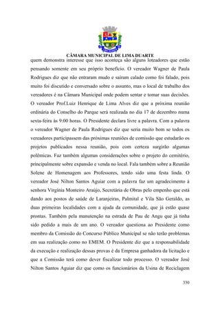 quem demonstra interesse que isso aconteça são alguns loteadores que estão
pensando somente em seu próprio benefício. O vereador Wagner de Paula
Rodrigues diz que não entraram mudo e saíram calado como foi falado, pois
muito foi discutido e conversado sobre o assunto, mas o local de trabalho dos
vereadores é na Câmara Municipal onde podem sentar e tomar suas decisões.
O vereador Prof.Luiz Henrique de Lima Alves diz que a próxima reunião
ordinária do Conselho do Parque será realizada no dia 17 de dezembro numa
sexta-feira às 9:00 horas. O Presidente declara livre a palavra. Com a palavra
o vereador Wagner de Paula Rodrigues diz que seria muito bom se todos os
vereadores participassem das próximas reuniões de comissão que estudarão os
projetos publicados nessa reunião, pois com certeza surgirão algumas
polêmicas. Faz também algumas considerações sobre o projeto do cemitério,
principalmente sobre expansão e venda no local. Fala também sobre a Reunião
Solene de Homenagem aos Professores, tendo sido uma festa linda. O
vereador José Nilton Santos Aguiar com a palavra faz um agradecimento à
senhora Virgínia Monteiro Araújo, Secretária de Obras pelo empenho que está
dando aos postos de saúde de Laranjeiras, Palmital e Vila São Geraldo, as
duas primeiras localidades com a ajuda da comunidade, que já estão quase
prontas. Também pela manutenção na estrada de Pau de Angu que já tinha
sido pedido a mais de um ano. O vereador questiona ao Presidente como
membro da Comissão do Concurso Público Municipal se não terão problemas
em sua realização como no EMEM. O Presidente diz que a responsabilidade
da execução e realização dessas provas é da Empresa ganhadora da licitação e
que a Comissão terá como dever fiscalizar todo processo. O vereador José
Nilton Santos Aguiar diz que como os funcionários da Usina de Reciclagem

                                                                          330
 