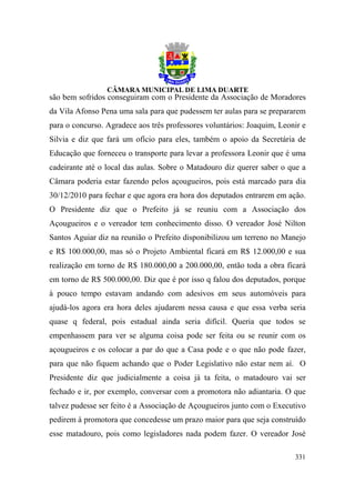 são bem sofridos conseguiram com o Presidente da Associação de Moradores
da Vila Afonso Pena uma sala para que pudessem ter aulas para se prepararem
para o concurso. Agradece aos três professores voluntários: Joaquim, Leonir e
Silvia e diz que fará um ofício para eles, também o apoio da Secretária de
Educação que forneceu o transporte para levar a professora Leonir que é uma
cadeirante até o local das aulas. Sobre o Matadouro diz querer saber o que a
Câmara poderia estar fazendo pelos açougueiros, pois está marcado para dia
30/12/2010 para fechar e que agora era hora dos deputados entrarem em ação.
O Presidente diz que o Prefeito já se reuniu com a Associação dos
Açougueiros e o vereador tem conhecimento disso. O vereador José Nilton
Santos Aguiar diz na reunião o Prefeito disponibilizou um terreno no Manejo
e R$ 100.000,00, mas só o Projeto Ambiental ficará em R$ 12.000,00 e sua
realização em torno de R$ 180.000,00 a 200.000,00, então toda a obra ficará
em torno de R$ 500.000,00. Diz que é por isso q falou dos deputados, porque
à pouco tempo estavam andando com adesivos em seus automóveis para
ajudá-los agora era hora deles ajudarem nessa causa e que essa verba seria
quase q federal, pois estadual ainda seria difícil. Queria que todos se
empenhassem para ver se alguma coisa pode ser feita ou se reunir com os
açougueiros e os colocar a par do que a Casa pode e o que não pode fazer,
para que não fiquem achando que o Poder Legislativo não estar nem aí. O
Presidente diz que judicialmente a coisa já ta feita, o matadouro vai ser
fechado e ir, por exemplo, conversar com a promotora não adiantaria. O que
talvez pudesse ser feito é a Associação de Açougueiros junto com o Executivo
pedirem à promotora que concedesse um prazo maior para que seja construído
esse matadouro, pois como legisladores nada podem fazer. O vereador José

                                                                         331
 