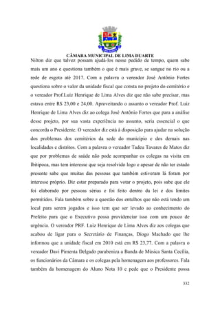 Nilton diz que talvez possam ajudá-los nesse pedido de tempo, quem sabe
mais um ano e questiona também o que é mais grave, se sangue no rio ou a
rede de esgoto até 2017. Com a palavra o vereador José Antônio Fortes
questiona sobre o valor da unidade fiscal que consta no projeto do cemitério e
o vereador Prof.Luiz Henrique de Lima Alves diz que não sabe precisar, mas
estava entre R$ 23,00 e 24,00. Aproveitando o assunto o vereador Prof. Luiz
Henrique de Lima Alves diz ao colega José Antônio Fortes que para a análise
desse projeto, por sua vasta experiência no assunto, seria essencial o que
concorda o Presidente. O vereador diz está à disposição para ajudar na solução
dos problemas dos cemitérios da sede do município e dos demais nas
localidades e distritos. Com a palavra o vereador Tadeu Tavares de Matos diz
que por problemas de saúde não pode acompanhar os colegas na visita em
Ibitipoca, mas tem interesse que seja resolvido logo e apesar de não ter estado
presente sabe que muitas das pessoas que também estiveram lá foram por
interesse próprio. Diz estar preparado para votar o projeto, pois sabe que ele
foi elaborado por pessoas sérias e foi feito dentro da lei e dos limites
permitidos. Fala também sobre a questão dos entulhos que não está tendo um
local para serem jogados e isso tem que ser levado ao conhecimento do
Prefeito para que o Executivo possa providenciar isso com um pouco de
urgência. O vereador PRF. Luiz Henrique de Lima Alves diz aos colegas que
acabou de ligar para o Secretário de Finanças, Diogo Machado que lhe
informou que a unidade fiscal em 2010 está em R$ 23,77. Com a palavra o
vereador Davi Pimenta Delgado parabeniza a Banda de Música Santa Cecília,
os funcionários da Câmara e os colegas pela homenagem aos professores. Fala
também da homenagem do Aluno Nota 10 e pede que o Presidente possa

                                                                           332
 