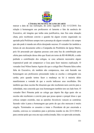 marcar a data de sua realização, dá como sugestão o dia 11/12/2010. Em
relação à homenagem aos professores só lamenta o fato da ausência do
Executivo, até imagina que tenha uma justificativa, mas fica uma situação
chata, pois receberam convite e quando há algum evento organizado ou
apoiado pela Prefeitura sempre tem a presença de algum vereador e ele sempre
que não pode ir manda um ofício desejando sucesso. O vereador faz também a
leitura de um documento sobre a Campanha do Presbitério da Igreja Matriz,
pois foi procurado por algumas pessoas com uma lisa de contribuição para
oferta para realização dessa obra que ficará em torno de R$ 40.000,00, e estão
pedindo a contribuição dos colegas, se caso acharem necessário algum
responsável pode até comparecer a Casa para fazer maiores explicação. O
vereador José Nilton Santos Aguiar diz que o colega Davi Pimenta falou sobre
falta do Executivo, ele também não compareceu, mas está fazendo sua
homenagem aos professores procurando todas as escolas e entregando seu
cartão, pois quando tentou fazer a mudança na lei à maioria deles
manifestaram a vontade de que a escola indicasse seus escolhidos. Diz
também que duas escolas lhe disseram que não receberam nem convite para a
solenidade, mas concorda que essa homenagem também tem seu lado bom. O
vereador Davi Pimenta pede ao colega que depois lhe diga quais são as
escolas não receberam o convite para que possa apurar o porquê disso e que
críticas sempre existirão, mas as opiniões favoráveis vencem as contrárias
fazendo valer à pena a homenagem que perto do que eles merecem é muito
singela. Terminados os assuntos a tratar o Presidente dá por encerrada a
reunião, convoca os vereadores para a próxima reunião no dia 22/11/2010 e
para constar pede que essa ata seja confeccionada, lida e se aprovada assinada.

                                                                            333
 