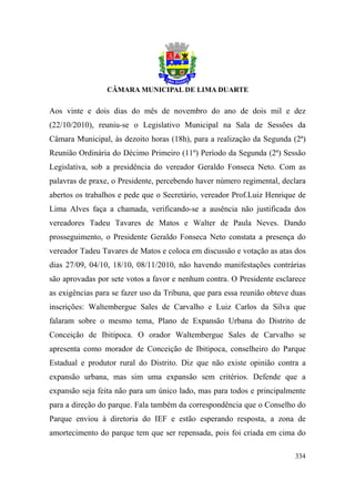 Aos vinte e dois dias do mês de novembro do ano de dois mil e dez
(22/10/2010), reuniu-se o Legislativo Municipal na Sala de Sessões da
Câmara Municipal, às dezoito horas (18h), para a realização da Segunda (2ª)
Reunião Ordinária do Décimo Primeiro (11º) Período da Segunda (2ª) Sessão
Legislativa, sob a presidência do vereador Geraldo Fonseca Neto. Com as
palavras de praxe, o Presidente, percebendo haver número regimental, declara
abertos os trabalhos e pede que o Secretário, vereador Prof.Luiz Henrique de
Lima Alves faça a chamada, verificando-se a ausência não justificada dos
vereadores Tadeu Tavares de Matos e Walter de Paula Neves. Dando
prosseguimento, o Presidente Geraldo Fonseca Neto constata a presença do
vereador Tadeu Tavares de Matos e coloca em discussão e votação as atas dos
dias 27/09, 04/10, 18/10, 08/11/2010, não havendo manifestações contrárias
são aprovadas por sete votos a favor e nenhum contra. O Presidente esclarece
as exigências para se fazer uso da Tribuna, que para essa reunião obteve duas
inscrições: Waltembergue Sales de Carvalho e Luiz Carlos da Silva que
falaram sobre o mesmo tema, Plano de Expansão Urbana do Distrito de
Conceição de Ibitipoca. O orador Waltembergue Sales de Carvalho se
apresenta como morador de Conceição de Ibitipoca, conselheiro do Parque
Estadual e produtor rural do Distrito. Diz que não existe opinião contra a
expansão urbana, mas sim uma expansão sem critérios. Defende que a
expansão seja feita não para um único lado, mas para todos e principalmente
para a direção do parque. Fala também da correspondência que o Conselho do
Parque enviou à diretoria do IEF e estão esperando resposta, a zona de
amortecimento do parque tem que ser repensada, pois foi criada em cima do

                                                                         334
 