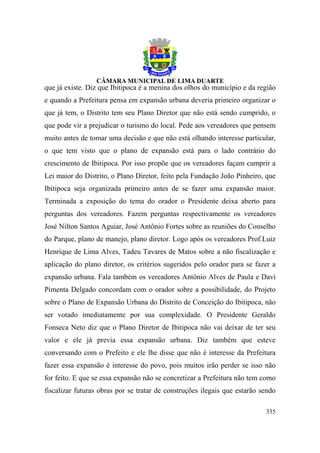 que já existe. Diz que Ibitipoca é a menina dos olhos do município e da região
e quando a Prefeitura pensa em expansão urbana deveria primeiro organizar o
que já tem, o Distrito tem seu Plano Diretor que não está sendo cumprido, o
que pode vir a prejudicar o turismo do local. Pede aos vereadores que pensem
muito antes de tomar uma decisão e que não está olhando interesse particular,
o que tem visto que o plano de expansão está para o lado contrário do
crescimento de Ibitipoca. Por isso propõe que os vereadores façam cumprir a
Lei maior do Distrito, o Plano Diretor, feito pela Fundação João Pinheiro, que
Ibitipoca seja organizada primeiro antes de se fazer uma expansão maior.
Terminada a exposição do tema do orador o Presidente deixa aberto para
perguntas dos vereadores. Fazem perguntas respectivamente os vereadores
José Nilton Santos Aguiar, José Antônio Fortes sobre as reuniões do Conselho
do Parque, plano de manejo, plano diretor. Logo após os vereadores Prof.Luiz
Henrique de Lima Alves, Tadeu Tavares de Matos sobre a não fiscalização e
aplicação do plano diretor, os critérios sugeridos pelo orador para se fazer a
expansão urbana. Fala também os vereadores Antônio Alves de Paula e Davi
Pimenta Delgado concordam com o orador sobre a possibilidade, do Projeto
sobre o Plano de Expansão Urbana do Distrito de Conceição do Ibitipoca, não
ser votado imediatamente por sua complexidade. O Presidente Geraldo
Fonseca Neto diz que o Plano Diretor de Ibitipoca não vai deixar de ter seu
valor e ele já previa essa expansão urbana. Diz também que esteve
conversando com o Prefeito e ele lhe disse que não é interesse da Prefeitura
fazer essa expansão é interesse do povo, pois muitos irão perder se isso não
for feito. E que se essa expansão não se concretizar a Prefeitura não tem como
fiscalizar futuras obras por se tratar de construções ilegais que estarão sendo

                                                                           335
 