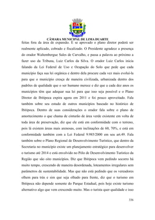 feitas fora da área de expansão. E se aprovado o plano diretor poderá ser
realmente aplicado, cobrado e fiscalizado. O Presidente agradece a presença
do orador Waltembergue Sales de Carvalho, e passa a palavra ao próximo a
fazer uso da Tribuna, Luiz Carlos da Silva. O orador Luiz Carlos inicia
falando da Lei Federal de Uso e Ocupação do Solo que pede que cada
município faça sua lei orgânica e dentro dela procure cada vez mais evoluí-la
para que o município cresça de maneira civilizada, urbanizada dentro dos
padrões de qualidade que o ser humano merece e diz que a cada dez anos os
municípios têm que adequar sua lei para que isso seja possível e o Plano
Diretor de Ibitipoca expira agora em 2011 e foi pouco aproveitado. Fala
também sobre seu estudo de outros municípios baseado no histórico de
Ibitipoca. Dentro de suas considerações o orador fala sobre o plano de
amortecimento o que chama de cinturão de área verde existente em volta de
toda área de preservação, diz que ele está em conformidade com o terreno,
pois lá existem áreas mais arenosas, com inclinações de 60, 70%, e está em
conformidade também com a Lei Federal 9.985/2000 em seu art.49. Fala
também sobre o Plano Regional de Desenvolvimento Turístico, que dentro da
Secretaria no município existe um planejamento estratégico para desenvolver
o turismo até 2014 e está envolvido no Pólo de Desenvolvimento Turístico da
Região que são oito municípios. Diz que Ibitipoca vem pedindo socorro há
muito tempo, crescendo de maneira desordenada, loteamentos irregulares sem
parâmetros de sustentabilidade. Mas que não está pedindo que os vereadores
olhem para trás e sim que seja olhado para frente, diz que o turismo em
Ibitipoca não depende somente do Parque Estadual, pois hoje existe turismo
alternativo algo que vem crescendo muito. Mas o turista quer qualidade e isso

                                                                         336
 