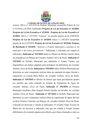 recesso. Ofício nº 345/2010 do Prefeito Municipal encaminha Projeto de Lei
nº 41/2010 e 42/2010. Publicados Projetos de Lei do Executivo nº 41/2010;
Projetos de Lei do Executivo nº 42/2010. Projetos de Lei do Executivo nº
43/2010. Ofício nº 247/2010 “Urgente” encaminha projeto de lei nº44/2010.
Projetos de Lei do Executivo nº 44/2010. Ofício nº 249/2010 encaminha
projeto de lei nº 45/2010. Projetos de Lei do Executivo nº 45/2010. Projetos
de Resolução nº 03/2010 “Autoriza o Prefeito Municipal a ausentar-se do
município e dá outras providencias”. Publicadas e colocadas em votação as
indicações. Indicação nº 152/2010 indica ao Diretor do Demae realizar obras
de emergência em Manejo do vereador Antônio Alves de Paula. Indicação nº
153/2010 ao Prefeito Municipal que determine à Viação Vimara que
disponibilize um ônibus adaptado para portadores de deficiência, do vereador
Antônio Alves de Paula. Indicação nº 154/2010 indica Prefeito Municipal que
determine ao setor competente realizar obras de capitação de águas fluviais e
calçamento na estrada Bom Retiro, do vereador Antônio Alves de Paula.
Indicação nº 155/2010 ao Diretor do Demae que tome providencias quanto
aos pombos que estão entrando na Estação de Tratamento de Água, do
vereador Antônio Alves de Paula. Indicação nº 156/2010 ao Prefeito
Municipal ensaibrar a Rua Joaquim Pereira Guedes em Orvalho, do vereador
Antônio Alves de Paula. Indicação nº 157/2010 ao Prefeito Municipal que
determine ao setor competente realizar obras de capacitação de águas fluviais
na Rua Catarina Valeriano em Manejo, do vereador Antônio Alves de Paula.
Colocada em discussão e votação as indicações. O vereador Tadeu Tavares de
Matos diz ser louvável a indicação, mas que em relação à Viação Vimara
dificilmente eles tomarão alguma providência, pois foram chamados a mais ou

                                                                         338
 