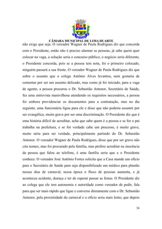não exige que seja. O vereador Wagner de Paula Rodrigues diz que concorda
com o Presidente, então não é preciso alarmar as pessoas, já sabe quem quer
colocar na vaga, a solução seria o concurso público, o negócio seria diferente,
o Presidente concorda, pois se a pessoa tem nota, foi o primeiro colocado,
ninguém passará a sua frente. O vereador Wagner de Paula Rodrigues diz que
sobre o assunto que o colega Antônio Alves levantou, nem gostaria de
comentar por ser um assunto delicado, mas como já foi iniciado, para a vaga
de agente, a pessoa procurou o Dr. Sebastião Antenor, Secretário de Saúde,
fez uma entrevista maravilhosa atendendo os requisitos necessários, a pessoa
foi embora providenciar os documentos para a contratação, mas no dia
seguinte, uma funcionária ligou para ele e disse que não poderia assumir por
ser evangélica, muito grave por ser uma discriminação. O Presidente diz que é
uma história difícil de acreditar, acha que sabe quem é a pessoa e se for o pai
trabalha na prefeitura, e se for verdade cabe um processo, é muito grave,
muito séria para ser verdade, principalmente partindo do Dr. Sebastião
Antenor. O vereador Wagner de Paula Rodrigues, disse que por ser grave não
cita nomes, mas foi procurado pela família, mas prefere acreditar na inocência
da pessoa que falou ao telefone, é uma família seria que e o Presidente
conhece. O vereador José Antônio Fortes solicita que a Casa mande um ofício
para o Secretário de Saúde para seja disponibilizado um médico para plantão
nesses dias de carnaval, nessa época o fluxo de pessoas aumenta, e já
aconteceu acidente, doença e ter de esperar passar as festas. O Presidente diz
ao colega que ele tem autonomia e autoridade como vereador de pedir, fala
para que ser mais rápido que ligue e converse diretamente com o Dr. Sebastião
Antenor, pela proximidade do carnaval e o ofício seria mais lento, que depois

                                                                            34
 