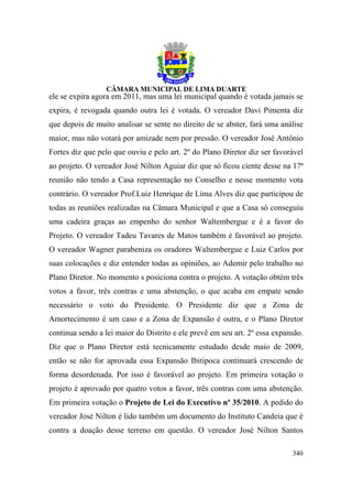 ele se expira agora em 2011, mas uma lei municipal quando é votada jamais se
expira, é revogada quando outra lei é votada. O vereador Davi Pimenta diz
que depois de muito analisar se sente no direito de se abster, fará uma análise
maior, mas não votará por amizade nem por pressão. O vereador José Antônio
Fortes diz que pelo que ouviu e pelo art. 2º do Plano Diretor diz ser favorável
ao projeto. O vereador José Nilton Aguiar diz que só ficou ciente desse na 17ª
reunião não tendo a Casa representação no Conselho e nesse momento vota
contrário. O vereador Prof.Luiz Henrique de Lima Alves diz que participou de
todas as reuniões realizadas na Câmara Municipal e que a Casa só conseguiu
uma cadeira graças ao empenho do senhor Waltembergue e é a favor do
Projeto. O vereador Tadeu Tavares de Matos também é favorável ao projeto.
O vereador Wagner parabeniza os oradores Waltembergue e Luiz Carlos por
suas colocações e diz entender todas as opiniões, ao Ademir pelo trabalho no
Plano Diretor. No momento s posiciona contra o projeto. A votação obtém três
votos a favor, três contras e uma abstenção, o que acaba em empate sendo
necessário o voto do Presidente. O Presidente diz que a Zona de
Amortecimento é um caso e a Zona de Expansão é outra, e o Plano Diretor
continua sendo a lei maior do Distrito e ele prevê em seu art. 2º essa expansão.
Diz que o Plano Diretor está tecnicamente estudado desde maio de 2009,
então se não for aprovada essa Expansão Ibitipoca continuará crescendo de
forma desordenada. Por isso é favorável ao projeto. Em primeira votação o
projeto é aprovado por quatro votos a favor, três contras com uma abstenção.
Em primeira votação o Projeto de Lei do Executivo nº 35/2010. A pedido do
vereador José Nilton é lido também um documento do Instituto Candeia que é
contra a doação desse terreno em questão. O vereador José Nilton Santos

                                                                            340
 