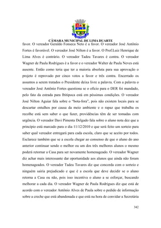 favor. O vereador Geraldo Fonseca Neto é a favor. O vereador José Antônio
Fortes é favorável. O vereador José Nilton é a favor. O Prof.Luiz Henrique de
Lima Alves é contrário. O vereador Tadeu Tavares é contra. O vereador
Wagner de Paula Rodrigues é a favor e o vereador Walter de Paula Neves está
ausente. Então como teria que ter a maioria absoluta para sua aprovação o
projeto é reprovado por cinco votos a favor e três contra. Encerrado os
assuntos a serem tratados o Presidente deixa livre a palavra. Com a palavra o
vereador José Antônio Fortes questiona se o oficio para o DER foi mandado,
pelo fato da estrada para Ibitipoca está em péssimas condições. O vereador
José Nilton Aguiar fala sobre o “bota-fora”, pois não existem locais para se
descartar entulhos por causa da meio ambiente e o rapaz que trabalha os
recolhe está sem saber o que fazer, providências têm de ser tomadas com
urgência. O vereador Davi Pimenta Delgado fala sobre o aluno nota dez que a
princípio está marcado para o dia 11/12/2010 e que será feito um sorteio para
saber qual vereador entregará para cada escola, claro que se aceito por todos.
Esclarece também que se a escola chegar ao consenso de que o aluno do ano
anterior continuar sendo o melhor ou um dos três melhores alunos o mesmo
poderá retornar a Casa para ser novamente homenageado. O vereador Wagner
diz achar mais interessante dar oportunidade aos alunos que ainda não foram
homenageados. O vereador Tadeu Tavares diz que concorda com o sorteio e
ninguém sairia prejudicado e que é a escola que deve decidir se o aluno
retorna a Casa ou não, pois isso incentiva o aluno a se esforçar, buscando
melhorar a cada dia. O vereador Wagner de Paula Rodrigues diz que está de
acordo com o vereador Antônio Alves de Paula sobre o pedido de informação
sobre a creche que está abandonada e que está na hora de convidar a Secretária

                                                                          342
 