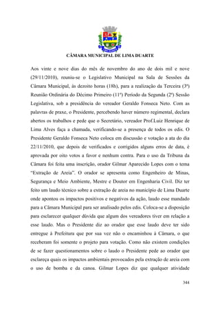 Aos vinte e nove dias do mês de novembro do ano de dois mil e nove
(29/11/2010), reuniu-se o Legislativo Municipal na Sala de Sessões da
Câmara Municipal, às dezoito horas (18h), para a realização da Terceira (3ª)
Reunião Ordinária do Décimo Primeiro (11º) Período da Segunda (2ª) Sessão
Legislativa, sob a presidência do vereador Geraldo Fonseca Neto. Com as
palavras de praxe, o Presidente, percebendo haver número regimental, declara
abertos os trabalhos e pede que o Secretário, vereador Prof.Luiz Henrique de
Lima Alves faça a chamada, verificando-se a presença de todos os edis. O
Presidente Geraldo Fonseca Neto coloca em discussão e votação a ata do dia
22/11/2010, que depois de verificados e corrigidos alguns erros de data, é
aprovada por oito votos a favor e nenhum contra. Para o uso da Tribuna da
Câmara foi feita uma inscrição, orador Gilmar Aparecido Lopes com o tema
“Extração de Areia”. O orador se apresenta como Engenheiro de Minas,
Segurança e Meio Ambiente, Mestre e Doutor em Engenharia Civil. Diz ter
feito um laudo técnico sobre a extração de areia no município de Lima Duarte
onde apontou os impactos positivos e negativos da ação, laudo esse mandado
para a Câmara Municipal para ser analisado pelos edis. Coloca-se a disposição
para esclarecer qualquer dúvida que algum dos vereadores tiver em relação a
esse laudo. Mas o Presidente diz ao orador que esse laudo deve ter sido
entregue à Prefeitura que por sua vez não o encaminhou à Câmara, o que
receberam foi somente o projeto para votação. Como não existem condições
de se fazer questionamentos sobre o laudo o Presidente pede ao orador que
esclareça quais os impactos ambientais provocados pela extração de areia com
o uso de bomba e da canoa. Gilmar Lopes diz que qualquer atividade

                                                                         344
 