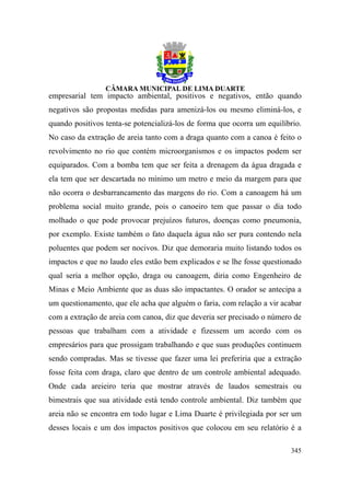 empresarial tem impacto ambiental, positivos e negativos, então quando
negativos são propostas medidas para amenizá-los ou mesmo eliminá-los, e
quando positivos tenta-se potencializá-los de forma que ocorra um equilíbrio.
No caso da extração de areia tanto com a draga quanto com a canoa é feito o
revolvimento no rio que contém microorganismos e os impactos podem ser
equiparados. Com a bomba tem que ser feita a drenagem da água dragada e
ela tem que ser descartada no mínimo um metro e meio da margem para que
não ocorra o desbarrancamento das margens do rio. Com a canoagem há um
problema social muito grande, pois o canoeiro tem que passar o dia todo
molhado o que pode provocar prejuízos futuros, doenças como pneumonia,
por exemplo. Existe também o fato daquela água não ser pura contendo nela
poluentes que podem ser nocivos. Diz que demoraria muito listando todos os
impactos e que no laudo eles estão bem explicados e se lhe fosse questionado
qual seria a melhor opção, draga ou canoagem, diria como Engenheiro de
Minas e Meio Ambiente que as duas são impactantes. O orador se antecipa a
um questionamento, que ele acha que alguém o faria, com relação a vir acabar
com a extração de areia com canoa, diz que deveria ser precisado o número de
pessoas que trabalham com a atividade e fizessem um acordo com os
empresários para que prossigam trabalhando e que suas produções continuem
sendo compradas. Mas se tivesse que fazer uma lei preferiria que a extração
fosse feita com draga, claro que dentro de um controle ambiental adequado.
Onde cada areieiro teria que mostrar através de laudos semestrais ou
bimestrais que sua atividade está tendo controle ambiental. Diz também que
areia não se encontra em todo lugar e Lima Duarte é privilegiada por ser um
desses locais e um dos impactos positivos que colocou em seu relatório é a

                                                                         345
 