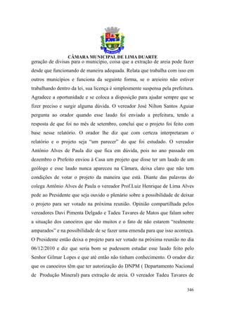 geração de divisas para o município, coisa que a extração de areia pode fazer
desde que funcionando de maneira adequada. Relata que trabalha com isso em
outros municípios e funciona da seguinte forma, se o areieiro não estiver
trabalhando dentro da lei, sua licença é simplesmente suspensa pela prefeitura.
Agradece a oportunidade e se coloca a disposição para ajudar sempre que se
fizer preciso e surgir alguma dúvida. O vereador José Nilton Santos Aguiar
pergunta ao orador quando esse laudo foi enviado a prefeitura, tendo a
resposta de que foi no mês de setembro, conclui que o projeto foi feito com
base nesse relatório. O orador lhe diz que com certeza interpretaram o
relatório e o projeto seja “um parecer” do que foi estudado. O vereador
Antônio Alves de Paula diz que fica em dúvida, pois no ano passado em
dezembro o Prefeito enviou à Casa um projeto que disse ter um laudo de um
geólogo e esse laudo nunca apareceu na Câmara, deixa claro que não tem
condições de votar o projeto da maneira que está. Diante das palavras do
colega Antônio Alves de Paula o vereador Prof.Luiz Henrique de Lima Alves
pede ao Presidente que seja ouvido o plenário sobre a possibilidade de deixar
o projeto para ser votado na próxima reunião. Opinião compartilhada pelos
vereadores Davi Pimenta Delgado e Tadeu Tavares de Matos que falam sobre
a situação dos canoeiros que são muitos e o fato de não estarem “realmente
amparados” e na possibilidade de se fazer uma emenda para que isso aconteça.
O Presidente então deixa o projeto para ser votado na próxima reunião no dia
06/12/2010 e diz que seria bom se pudessem estudar esse laudo feito pelo
Senhor Gilmar Lopes e que até então não tinham conhecimento. O orador diz
que os canoeiros têm que ter autorização do DNPM ( Departamento Nacional
de Produção Mineral) para extração de areia. O vereador Tadeu Tavares de

                                                                           346
 