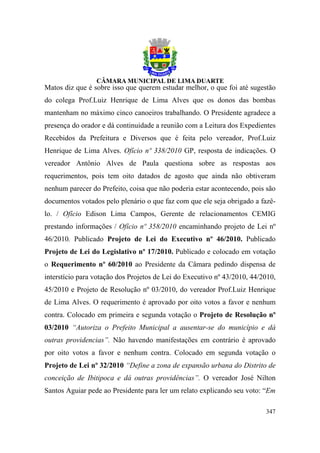 Matos diz que é sobre isso que querem estudar melhor, o que foi até sugestão
do colega Prof.Luiz Henrique de Lima Alves que os donos das bombas
mantenham no máximo cinco canoeiros trabalhando. O Presidente agradece a
presença do orador e dá continuidade a reunião com a Leitura dos Expedientes
Recebidos da Prefeitura e Diversos que é feita pelo vereador, Prof.Luiz
Henrique de Lima Alves. Ofício nº 338/2010 GP, resposta de indicações. O
vereador Antônio Alves de Paula questiona sobre as respostas aos
requerimentos, pois tem oito datados de agosto que ainda não obtiveram
nenhum parecer do Prefeito, coisa que não poderia estar acontecendo, pois são
documentos votados pelo plenário o que faz com que ele seja obrigado a fazê-
lo. / Ofício Edison Lima Campos, Gerente de relacionamentos CEMIG
prestando informações / Ofício nº 358/2010 encaminhando projeto de Lei nº
46/2010. Publicado Projeto de Lei do Executivo nº 46/2010. Publicado
Projeto de Lei do Legislativo nº 17/2010. Publicado e colocado em votação
o Requerimento nº 60/2010 ao Presidente da Câmara pedindo dispensa de
interstício para votação dos Projetos de Lei do Executivo nº 43/2010, 44/2010,
45/2010 e Projeto de Resolução nº 03/2010, do vereador Prof.Luiz Henrique
de Lima Alves. O requerimento é aprovado por oito votos a favor e nenhum
contra. Colocado em primeira e segunda votação o Projeto de Resolução nº
03/2010 “Autoriza o Prefeito Municipal a ausentar-se do município e dá
outras providencias”. Não havendo manifestações em contrário é aprovado
por oito votos a favor e nenhum contra. Colocado em segunda votação o
Projeto de Lei nº 32/2010 “Define a zona de expansão urbana do Distrito de
conceição de Ibitipoca e dá outras providências”. O vereador José Nilton
Santos Aguiar pede ao Presidente para ler um relato explicando seu voto: “Em

                                                                          347
 