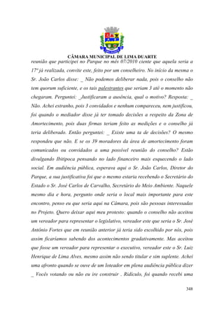 reunião que participei no Parque no mês 07/2010 ciente que aquela seria a
17ª já realizada, convite este, feito por um conselheiro. No início da mesma o
Sr. João Carlos disse: _ Não podemos deliberar nada, pois o conselho não
tem quorum suficiente, e os tais palestrantes que seriam 3 até o momento não
chegaram. Perguntei: _Justificaram a ausência, qual o motivo? Resposta: _
Não. Achei estranho, pois 3 convidados e nenhum compareceu, nem justificou,
foi quando o mediador disse já ter tomado decisões a respeito da Zona de
Amortecimento, pois duas firmas teriam feito as medições e o conselho já
teria deliberado. Então perguntei: _ Existe uma ta de decisões? O mesmo
respondeu que não. E se os 39 moradores da área de amortecimento foram
comunicados ou convidados a uma possível reunião do conselho? Estão
divulgando Ibitipoca pensando no lado financeiro mais esquecendo o lado
social. Em audiência pública, esperava aqui o Sr. João Carlos, Diretor do
Parque, a sua justificativa foi que o mesmo estaria recebendo o Secretário do
Estado o Sr. José Carlos de Carvalho, Secretário do Meio Ambiente. Naquele
mesmo dia e hora, pergunto onde seria o local mais importante para este
encontro, penso eu que seria aqui na Câmara, pois são pessoas interessadas
no Projeto. Quero deixar aqui meu protesto: quando o conselho não aceitou
um vereador para representar o legislativo, vereador este que seria o Sr. José
Antônio Fortes que em reunião anterior já teria sido escolhido por nós, pois
assim ficaríamos sabendo dos acontecimentos gradativamente. Mas aceitou
que fosse um vereador para representar o executivo, vereador este o Sr. Luiz
Henrique de Lima Alves, mesmo assim não sendo titular e sim suplente. Achei
uma afronto quando se ouve de um loteador em plena audiência pública dizer
_ Vocês votando ou não eu ire construir . Ridículo, foi quando recebi uma

                                                                          348
 