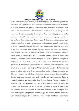 oferta de suborno para votar a favor deste projeto. Sou do tempo que um fio
de cabelo do bigode valia mais que uma assinatura autenticada. Conselho
este dado pelo meu pai. Que o homem leva aqui da terra é o seu nome. Por
isso, se um dia eu voltar a bater na porta de qualquer de vocês, para pedir um
voto será de cabeça erguida. E quando se fala qual a bagagem que tenho
para vir aqui e falar das minhas decisões e o que penso, e porque eu vivo o
dia a dia, eu faço política eu durmo e acordo fazendo política, eu não faço
politicagem. Para os areieiros, açougueiros, loteadores, quando chego nesta,
já venho com minha decisão definitiva para votar algum projeto contra ou a
favor. Mas consciente das minhas decisões. As leis são feitas por homens,
para homens votarem. Eu José Nilton Santos Aguiar estou aqui para votar. E
votar contra o Projeto 32/2010”. O vereador Antônio Alves de Paula vota
contra. O vereador Davi Pimenta Delgado diz que na primeira votação se
absteve e como o vereador José Nilton Santos Aguiar não vota por pressão,
por medo de perder voto, suas decisões são tomadas com consciência e vota
contrário a aprovação do projeto. O vereador José Antônio Fortes diz que
como já disse antes é a favor, acompanhou tudo, conhece a situação do
Distrito, é nascido e criado lá e vota sem medo, com a consciência tranqüila e
declara que sem pressão, pois está votando no crescimento do lugar e
conseqüentemente do município. José Nilton Santos Aguiar é contra. O
vereador Prof.Luiz Henrique de Lima Alves aproveita para agradecer os
oradores por suas participações ativas, que estiveram ao longo de dois meses
um processo democrático onde os dois lados puderam expor suas opiniões e
todo mundo pôde sem pressão escolher o que era melhor, reforça então seu
voto favorável ao projeto. O vereador Tadeu Tavares de Matos é favorável a

                                                                          349
 