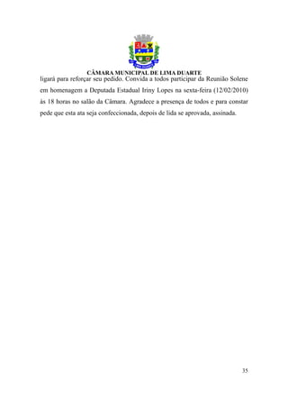 ligará para reforçar seu pedido. Convida a todos participar da Reunião Solene
em homenagem a Deputada Estadual Iriny Lopes na sexta-feira (12/02/2010)
às 18 horas no salão da Câmara. Agradece a presença de todos e para constar
pede que esta ata seja confeccionada, depois de lida se aprovada, assinada.




                                                                              35
 