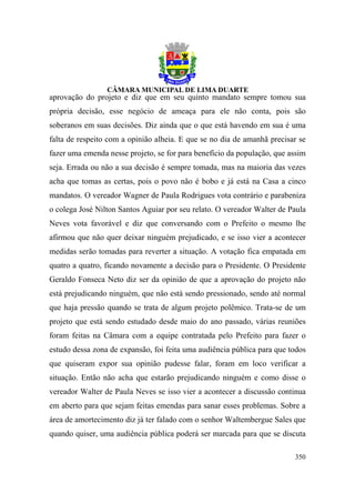 aprovação do projeto e diz que em seu quinto mandato sempre tomou sua
própria decisão, esse negócio de ameaça para ele não conta, pois são
soberanos em suas decisões. Diz ainda que o que está havendo em sua é uma
falta de respeito com a opinião alheia. E que se no dia de amanhã precisar se
fazer uma emenda nesse projeto, se for para benefício da população, que assim
seja. Errada ou não a sua decisão é sempre tomada, mas na maioria das vezes
acha que tomas as certas, pois o povo não é bobo e já está na Casa a cinco
mandatos. O vereador Wagner de Paula Rodrigues vota contrário e parabeniza
o colega José Nilton Santos Aguiar por seu relato. O vereador Walter de Paula
Neves vota favorável e diz que conversando com o Prefeito o mesmo lhe
afirmou que não quer deixar ninguém prejudicado, e se isso vier a acontecer
medidas serão tomadas para reverter a situação. A votação fica empatada em
quatro a quatro, ficando novamente a decisão para o Presidente. O Presidente
Geraldo Fonseca Neto diz ser da opinião de que a aprovação do projeto não
está prejudicando ninguém, que não está sendo pressionado, sendo até normal
que haja pressão quando se trata de algum projeto polêmico. Trata-se de um
projeto que está sendo estudado desde maio do ano passado, várias reuniões
foram feitas na Câmara com a equipe contratada pelo Prefeito para fazer o
estudo dessa zona de expansão, foi feita uma audiência pública para que todos
que quiseram expor sua opinião pudesse falar, foram em loco verificar a
situação. Então não acha que estarão prejudicando ninguém e como disse o
vereador Walter de Paula Neves se isso vier a acontecer a discussão continua
em aberto para que sejam feitas emendas para sanar esses problemas. Sobre a
área de amortecimento diz já ter falado com o senhor Waltembergue Sales que
quando quiser, uma audiência pública poderá ser marcada para que se discuta

                                                                         350
 