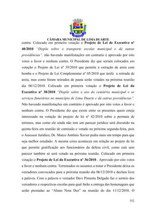 contra. Colocado em primeira votação o Projeto de Lei de Executivo nº
40/2010 “Dispõe sobre o transporte escolar municipal e dá outras
providências”. não havendo manifestações em contrario é aprovado por oito
votos a favor e nenhum contra. O Presidente diz que seriam colocados em
votação o Projeto de Lei nº 39/2010 que permite a extração de areia com
bomba e o Projeto de Lei Complementar nº 05/2010 que tarifa a retirada de
areia, mas como foram retirados de pauta serão votados na próxima reunião
dia 06/12/2010. Colocado em primeira votação o Projeto de Lei do
Executivo nº 38/2010 “Dispõe sobre o uso do cemitério municipal e os
serviços funerários no município de Lima Duarte e dá outras providências”.
Não havendo manifestações em contrário é aprovado por oito votos a favor e
nenhum contra. O Presidente diz que existe entre os presentes quem esteja
interessado na votação do projeto de lei nº 42/2010 sobre a permuta de
terrenos, mas como ele ainda não tem um parecer jurídico será discutido na
quinta-feira em reunião de comissão e votado na próxima segunda-feira, pois
o Assessor Jurídico, Dr. Marco Antônio Xavier pediu mais um tempo para que
seja melhor estudado. A mesma coisa aconteceu em relação ao projeto de lei
que permite gratificação aos funcionários da defesa civil, como está sem
parecer também só será votado na próxima reunião. Colocado em primeira
votação o Projeto de Lei do Executivo nº 36/2010 . Aprovado por oito votos
a favor e nenhum contra. Terminados os assuntos a tratar o Presidente deixa os
vereadores convocados para a próxima reunião dia 06/12/2010 e declara livre
a palavra. Com a palavra o vereador Davi Pimenta Delgado faz o sorteio dos
vereadores e respectivas escolas para qual farão a entrega das homenagens que
serão prestadas ao “Aluno Nota Dez” na reunião do dia 11/12/2010. O

                                                                          352
 