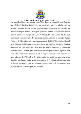 vereador Prof.Luiz Henrique de Lima Alves dá um aviso pedido pela Diretora
da UNIPAC, Patrícia Sobral sobre as inscrições para o vestibular para os
Cursos Técnicos de Auxiliar de Enfermagem e Segurança do Trabalho. O
vereador Wagner de Paula Rodrigues questiona sobre o valor da mensalidade
desses cursos e o colega Prof.Luiz Henrique de Lima Alves lhe diz que
continuará o mesmo valor dos cursos já em mandamento. O vereador Tadeu
Tavares de Matos fala sobre a entrega das casas da COHAB no bairro Batatal
e da falha que infelizmente houve em relação aos padrões, já existem famílias
morando nas casa e sem luz. Mas pelo que sabe a Prefeitura já entrou em
contato com a COHAB para que sejam tomadas providências urgentes. Diz
que está sendo muito cobrado e até já sugeriu que, se forem demorar as
providências da COHAB, a Prefeitura ceda um eletricista para que essas
famílias não fiquem muito tempo sem energia. O Presidente dá por encerrada
a reunião, agradece a presença de todos e para constar pede que essa ata seja
confeccionada, lida e se aprovada, assinada.




                                                                         353
 