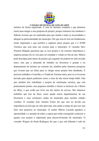 turística de forma organizada. É uma lei bastante completa e que demorou
muito para chegar a essa proposta de projeto, porque inúmeras leis estaduais e
federais tiveram que ser analisadas para que atenda a todas as necessidades e
adequar as particularidades do município. Diz que essa lei tem um fundamento
muito importante e que justifica a urgência desse projeto que é o ICMS
Turístico que será mais um recurso para o município. O vereador Davi
Pimenta Delgado questiona que se esse projeto é de extrema importância e
urgência porque ele só veio para ser estudado e votado no fim do ano. Márcio
pede desculpas pelo atraso do projeto que segundo ele poderia ter sido enviado
antes, mas que a demanda de trabalho na Secretaria é grande e no
departamento de turismo ser somente ele, também pelas inúmeras pesquisas
que tiveram que ser feitas para se chegar nesse projeto bem detalhado. E
precisou trabalhar o Conselho e o Fundo de Turismo antes, pois se os tivessem
deixado para depois poderiam correr o risco de não terem tempo hábil. Fala
que também tem trabalhado o projeto de sinalização turística, que está
praticamente pronto, mas pequenos detalhes o fazem se deslocar até o Retiro
do Meio, o que acaba por levar um dia inteiro de serviço. São inúmeros
trabalhos que tem de fazer, como ajudar outros departamentos de sua
Secretaria e suas constantes saídas do município para auxiliar cidades
vizinhas. O vereador José Antônio Fortes diz que esta lei devida sua
importância já teria que ter sido aprovada, mas ainda a tempo de que isso seja
feito sem prejuízos ao município. O orador Márcio Lucinda agradece a
oportunidade e a atenção de todos e espera que tenha conseguido esclarecer o
quanto esse projeto é importante para desenvolvimento do município. O
vereador Wagner de Paula Rodrigues diz que o que está faltando é mão de

                                                                          355
 