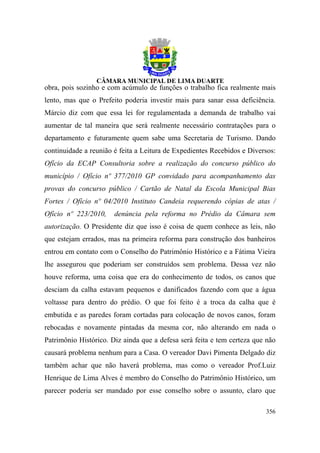 obra, pois sozinho e com acúmulo de funções o trabalho fica realmente mais
lento, mas que o Prefeito poderia investir mais para sanar essa deficiência.
Márcio diz com que essa lei for regulamentada a demanda de trabalho vai
aumentar de tal maneira que será realmente necessário contratações para o
departamento e futuramente quem sabe uma Secretaria de Turismo. Dando
continuidade a reunião é feita a Leitura de Expedientes Recebidos e Diversos:
Ofício da ECAP Consultoria sobre a realização do concurso público do
município / Ofício nº 377/2010 GP convidado para acompanhamento das
provas do concurso público / Cartão de Natal da Escola Municipal Bias
Fortes / Ofício nº 04/2010 Instituto Candeia requerendo cópias de atas /
Ofício nº 223/2010,    denúncia pela reforma no Prédio da Câmara sem
autorização. O Presidente diz que isso é coisa de quem conhece as leis, não
que estejam errados, mas na primeira reforma para construção dos banheiros
entrou em contato com o Conselho do Patrimônio Histórico e a Fátima Vieira
lhe assegurou que poderiam ser construídos sem problema. Dessa vez não
houve reforma, uma coisa que era do conhecimento de todos, os canos que
desciam da calha estavam pequenos e danificados fazendo com que a água
voltasse para dentro do prédio. O que foi feito é a troca da calha que é
embutida e as paredes foram cortadas para colocação de novos canos, foram
rebocadas e novamente pintadas da mesma cor, não alterando em nada o
Patrimônio Histórico. Diz ainda que a defesa será feita e tem certeza que não
causará problema nenhum para a Casa. O vereador Davi Pimenta Delgado diz
também achar que não haverá problema, mas como o vereador Prof.Luiz
Henrique de Lima Alves é membro do Conselho do Patrimônio Histórico, um
parecer poderia ser mandado por esse conselho sobre o assunto, claro que

                                                                         356
 