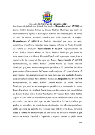funciona está fechado por falta de funcionário. Requerimento nº 63/2010 ao
Exmo. Senhor Geraldo Gomes de Souza, Prefeito Municipal que junto ao
setor competente agende o mais rápido possível uma limpeza geral em todas
as ruas da cidade, retirando entulhos que estão esquecidos a tempos.
Requerimento nº 64/2010 ao Prefeito Municipal que junto ao setor
competente providencia materiais para pequena reforma no Posto de Saúde
da Várzea do Brumado. Requerimento nº 65/2010 respeitosamente, ao
Exmo. Senhor Geraldo Gomes de Souza, Prefeito Municipal que junto ao
setor competente providencie 06 caminhões de saibro para que possa fazer a
manutenção da estrada de São José dos Lopes. Requerimento nº 66/2010
respeitosamente, ao Exmo. Senhor Geraldo Gomes de Souza, Prefeito
Municipal que junto ao setor competente providencie 03 caminhões de saibro
para manutenções na estrada da Floresta em Laranjeiras e 03 pranchões 6 x 12
com 3 metros para manutenção em um mata-burro que está quebrado. Serviço
esse que será executado pelos próprios moradores. Requerimento nº 67/2010
respeitosamente, ao Exmo. Senhor Geraldo Gomes de Souza, Prefeito
Municipal que junto ao setor competente providencie a manutenção do mata-
burro de madeira na estrada de Samambaia, que faz a divisa das propriedades
do Senhor Sídnei com o Senhor Guilherme. O vereador José Nilton Santos
Aguiar diz que todos os requerimentos publicados também estão nas mãos nas
secretarias, mas ouviu dizer que um dos Secretários deixou bem claro que
prefere os vereadores da oposição que da situação, pois eles não perturbam,
então vai parar de perturbá-los e passar seus pedidos pela Casa. Inclusive
sobre a Várzea do Brumado tem até um croqui na mão da Secretária e que
esteve na Várzea, Palmital e Capoeirão e segundo consta ela pediu outra

                                                                        358
 