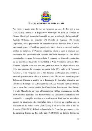 Aos vinte e quatro dias do mês de fevereiro do ano de dois mil e dez
(24/02/2010), reuniu-se o Legislativo Municipal na Sala de Sessões da
Câmara Municipal, às dezoito horas (18 h), para a realização da Segunda (1ª)
Reunião Ordinária do Segundo (2º) Período da Segunda (2ª) Sessão
Legislativa, sob a presidência do Vereador Geraldo Fonseca Neto. Com as
palavras de praxe, o Presidente, percebendo haver número regimental, declara
abertos os trabalhos. O Pequeno Expediente inicia-se com a chamada dos
vereadores feita pelo Secretário, vereador Prof.Luiz Henrique de Lima Alves,
constatando a presença de todos os Edis. É colocada em discussão e votação a
ata do dia três de fevereiro (03/02/2010), o Vice-Presidente, vereador Davi
Pimenta Delgado, constatou um erro, pois nos autos da página vinte e três
(23), nas palavras do vereador, na quinta linha (5ª), onde se lê “segundo
mandato”, lê-se “segundo ano”, não havendo disposições em contrário é
aprovada por oito votos a favor e nenhum contra. Houve uma inscrição para a
Tribuna da Câmara, o orador era o Presidente do Conselho Municipal dos
Direitos da Criança e do Adolescente (CMDCA), Marcelo Henrique Pereira
com o tema: Processo de escolha dos Conselheiros Tutelares de Lima Duarte.
O orador Marcelo diz ter vindo a Câmara tornar público o processo de escolha
dos Conselhos Tutelares, fala da importância do Conselho na cidade que tem
promovido e protegido as crianças e adolescentes. Pede que os vereadores
ajudem na divulgação das inscrições para o processo de escolha, que se
iniciaram no dia vinte e dois (22/02/2010) e irá até o dia vinte e seis de
fevereiro (26/02/2010). Fala da reformulação do Conselho, que acontecerá do
dia dezenove de maio de dois mil e dez (19/05/2010), até dezoito de maio de

                                                                         36
 
