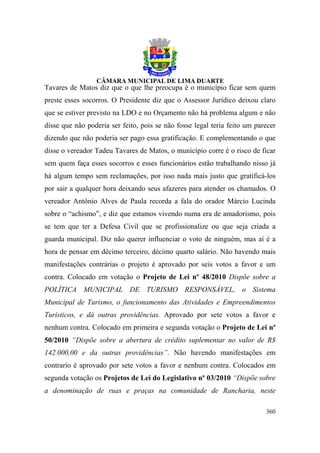 Tavares de Matos diz que o que lhe preocupa é o município ficar sem quem
preste esses socorros. O Presidente diz que o Assessor Jurídico deixou claro
que se estiver previsto na LDO e no Orçamento não há problema algum e não
disse que não poderia ser feito, pois se não fosse legal teria feito um parecer
dizendo que não poderia ser pago essa gratificação. E complementando o que
disse o vereador Tadeu Tavares de Matos, o município corre é o risco de ficar
sem quem faça esses socorros e esses funcionários estão trabalhando nisso já
há algum tempo sem reclamações, por isso nada mais justo que gratificá-los
por sair a qualquer hora deixando seus afazeres para atender os chamados. O
vereador Antônio Alves de Paula recorda a fala do orador Márcio Lucinda
sobre o “achismo”, e diz que estamos vivendo numa era de amadorismo, pois
se tem que ter a Defesa Civil que se profissionalize ou que seja criada a
guarda municipal. Diz não querer influenciar o voto de ninguém, mas aí é a
hora de pensar em décimo terceiro, décimo quarto salário. Não havendo mais
manifestações contrárias o projeto é aprovado por seis votos a favor e um
contra. Colocado em votação o Projeto de Lei nº 48/2010 Dispõe sobre a
POLÍTICA MUNICIPAL DE TURISMO RESPONSÁVEL, o Sistema
Municipal de Turismo, o funcionamento das Atividades e Empreendimentos
Turísticos, e dá outras providências. Aprovado por sete votos a favor e
nenhum contra. Colocado em primeira e segunda votação o Projeto de Lei nº
50/2010 “Dispõe sobre a abertura de crédito suplementar no valor de R$
142.000,00 e da outras providências”. Não havendo manifestações em
contrario é aprovado por sete votos a favor e nenhum contra. Colocados em
segunda votação os Projetos de Lei do Legislativo nº 03/2010 “Dispõe sobre
a denominação de ruas e praças na comunidade de Rancharia, neste

                                                                           360
 