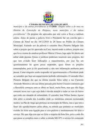 município e da outras providências”e 17/2010 “Dispõe sobre a de ruas no
Distrito de Conceição de Ibitipoca, neste município e da outras
providências”. Os projetos são aprovados por sete votos a favor e nenhum
contra. Antes de passar a palavra livre o Presidente faz um convite para a
Cantata de Natal no dia 18/12/2010 às 20 horas no Prédio da Câmara
Municipal. Fazendo uso da palavra o vereador Davi Pimenta Delgado fala
sobre o projeto que foi aprovado na Casa, incentivando a cultura, projeto esse
que leva o nome do saudoso professor Márcio Ulisses, logo após foi aberto um
edital onde pessoas físicas e jurídicas poderiam inscrever seus projetos, diz
que tem evitado fazer indicações e requerimentos, por isso faz um
questionamento há quem possa responder, quais foram os projetos
contemplados, pois já foi questionado e não tem informação nenhuma para
passar. Como ninguém soube responder tal questionamento o Presidente pede
ao vereador que faça um requerimento pedindo informações. O vereador Davi
Pimenta Delgado diz que na última reunião falou sobre a rua Clemente
Armando Moreira e em sua última passada pelo bairro Cruzeiro constatou que
a Secretária começou com as obras no local, muito bom, mas que não fique
somente nessa rua e que seja dada à devida atenção a todas as ruas do bairro
que estão em situação de calamidade. O vereador José Nilton Santos Aguiar
fala sobre a estrada dos Leandros onde os motoristas estavam reclamando
muito e no Pão de Angu que pertence ao município de Olaria, mas o que tem a
fazer são agradecimentos pelas obras, na estrada que pertence ao município
vizinho foi feita uma ligação para o vice-prefeito e imediatamente foi feito o
serviço. Diz que algo tem que ser feito a respeito do bota fora, pois a cada dia
que passa se complica mais e sobre a estrada MG 871 o serviço foi começado

                                                                            361
 
