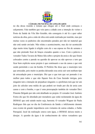 no dia dessa reunião e tomara que chegue até o final onde começou o
calçamento. Fala também que veio para a cidade com a intenção de visitar o
Posto de Saúde da Vila São Geraldo, não conseguiu ir até lá e quer saber
notícias da obra, pois a mão de obra está sendo realizada por mutirão, mas por
muitas vezes os pedreiros são encontrados parados por não ter material que
não está sendo enviado. Não relata o acontecimento, mas diz ter acontecido
algo muito triste ligado à religião com ele e sua esposa no fim de semana e
que não pretende ficar de braços cruzados quanto a isso. Com a palavra o
vereador Tadeu Tavares de Matos fala sobre o projeto da areia e diz que foram
colocados contra a parede na questão de aprovar ou não aprovar e tem que
ficar bem explícito nesse projeto é que continuará o uso da canoa e que está
sendo permitido o uso da bomba. O Prefeito lhe disse que o município tem
que arrecadar, pois muito se perdeu deixando essa areia sair sem nenhum tipo
de arrecadação para o município. Diz que o que tem que ser pensado é no
melhor para todos e que não fiquem fora da Casa fazendo intrigas, pois
ninguém tem a intenção de prejudicar ninguém e a prefeitura terá que ter um
jeito de calcular uma média do que poderá ser tirado por dia de areia com
canoa e com a bomba, o que é uma preocupação também do vereador Davi
Pimenta Delgado por não está detalhado no projeto. O vereador José Antônio
Fortes diz que foi abordado por moradores que estão reclamando da água do
DEMAE que está saindo muito suja, barrenta. O vereador Wagner de Paula
Rodrigues fala que no dia da Conferencia da Saúde e infelizmente durante
esse evento de grande importância com visitantes de outras cidades, o Salão
Paroquial, local da realização estava sem água, o DEMAE deixou muito a
desejar. A questão da água é de conhecimento de vários vereadores que

                                                                          362
 