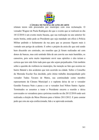 relatam terem sido procurados por munícipes com essa reclamação. O
vereador Wagner de Paula Rodrigues diz que o evento que se realizará no dia
18/12/2010 é um evento muito bacana, que sua realização no ano anterior foi
muito bonita, então pede ao Presidente que seja mandado um ofício à Polícia
Militar pedindo o fechamento da rua para que as pessoas fiquem mais à
vontade sem perigo de acidente. E sobre o projeto da areia diz que está sendo
bem discutido em comissão, em reuniões que já foram realizadas até com
donos de bancas, mas está sentindo falta de um convite aos mais humildes, os
canoeiros, pois seria muito importante ouvir suas opiniões e eles teriam a
certeza que tem sido feito tudo para que não sejam prejudicados. Fala também
sobre a questão da violência no município, faz menção ao fato que ocorreu no
bairro Batatal e dos acidentes que tem ocorrido na cidade. Sobre o Conselho
da Merenda Escolar fica decidido, pelo ótimo trabalho desempenhado pelo
vereador Tadeu Tavares de Matos, sua continuidade como membro
representante da Câmara Municipal e o suplente deixa de ser o vereador
Geraldo Fonseca Neto e passa a ser o vereador José Nilton Santos Aguiar.
Terminados os assuntos a tratar o Presidente encerra a reunião e deixa
convocados os vereadores para a próxima reunião no dia 20/12/2010 onde será
realizada a eleição da Mesa Diretora para o biênio 2011/2012. E para constar
pede que esta ata seja confeccionada, lida e se aprovada assinada.




                                                                         363
 
