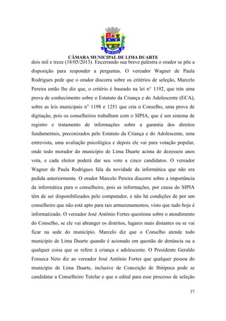 dois mil e treze (18/05/2013). Encerrando sua breve palestra o orador se põe a
disposição para responder a perguntas. O vereador Wagner de Paula
Rodrigues pede que o orador discorra sobre os critérios de seleção, Marcelo
Pereira então lhe diz que, o critério é baseado na lei n° 1192, que trás uma
prova de conhecimento sobre o Estatuto da Criança e do Adolescente (ECA),
sobre as leis municipais n° 1198 e 1251 que cria o Conselho, uma prova de
digitação, pois os conselheiros trabalham com o SIPIA, que é um sistema de
registro e tratamento de informações sobre a garantia dos direitos
fundamentais, preconizados pelo Estatuto da Criança e do Adolescente, uma
entrevista, uma avaliação psicológica e depois ele vai para votação popular,
onde todo morador do município de Lima Duarte acima de dezesseis anos
vota, e cada eleitor poderá dar seu voto a cinco candidatos. O vereador
Wagner de Paula Rodrigues fala da novidade da informática que não era
pedida anteriormente. O orador Marcelo Pereira discorre sobre a importância
da informática para o conselheiro, pois as informações, por causa do SIPIA
têm de ser disponibilizados pelo computador, e não há condições de por um
conselheiro que não está apto para tais armazenamentos, visto que tudo hoje é
informatizado. O vereador José Antônio Fortes questiona sobre o atendimento
do Conselho, se ele vai abranger os distritos, lugares mais distantes ou se vai
ficar na sede do município. Marcelo diz que o Conselho atende todo
município de Lima Duarte quando é acionado em questão de denúncia ou a
qualquer coisa que se refere à criança e adolescente. O Presidente Geraldo
Fonseca Neto diz ao vereador José Antônio Fortes que qualquer pessoa do
município de Lima Duarte, inclusive de Conceição de Ibitipoca pode se
candidatar a Conselheiro Tutelar e que o edital para esse processo de seleção

                                                                            37
 
