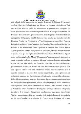 está afixado já há alguns dias no quadro de avisos da Câmara. O vereador
Antônio Alves de Paula diz que sua dúvida é a cerca da comissão que fará
essa seleção, Marcelo então lhe informa que a comissão será composta de
cinco pessoas que serão escolhidas pelo Conselho Municipal dos Direitos da
Criança e do Adolescente que supervisiona essa eleição e o Ministério Público
acompanha. O Presidente Geraldo Fonseca Neto ressalta que o orador Marcelo
Henrique Pereira é o Presidente e o Vice-Presidente, vereador Davi Pimenta
Delgado é também o Vice-Presidente do Conselho Municipal dos Direitos da
Criança e do Adolescente. Com a palavra o vereador José Nilton Santos
Aguiar questiona sobre o lado pessoal do candidato, Marcelo não entendendo
a questão pede que ele explique melhor. O vereador José Nilton Santos Aguiar
então explica, que Senhor Marco “Despachante” que era suplente e assumiu a
vaga, responde a alguns processos, fala que existem algumas reclamações
contra ele, não em relação ao Conselho, mas em sua área profissional,
pergunta então se isso não deveria ser visto. O orador esclarece que a lei fala
que a pessoa tem de tirar uma certidão no fórum, mas essa certidão é só a
questão criminal se a pessoa tem ou não antecedentes, com o processo em
andamento a pessoa não é considerada culpada, então essa certidão não acusa.
O Presidente agradece a presença do orador e diz esperar que consigam ajudar
na divulgação desse processo de seleção, eleição porque é muito importante
que as pessoas votem, relata também ter ido assistir a uma missa no Manejo e
o Padre Elton estava fazendo essa divulgação e tentando colocar na cabeça dos
moradores de lá o quanto é importante ter alguém do lugar como Conselheiro
Tutelar, aproveita para falar ao vereador José Antônio Fortes da importância
de ter um Conselheiro do distrito de Conceição de Ibitipoca. O orador

                                                                            38
 