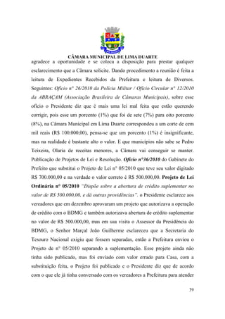agradece a oportunidade e se coloca a disposição para prestar qualquer
esclarecimento que a Câmara solicite. Dando procedimento a reunião é feita a
leitura de Expedientes Recebidos da Prefeitura e leitura de Diversos.
Seguintes: Ofício n° 26/2010 da Polícia Militar / Ofício Circular n° 12/2010
da ABRAÇAM (Associação Brasileira de Câmaras Municipais), sobre esse
ofício o Presidente diz que é mais uma lei mal feita que estão querendo
corrigir, pois esse um porcento (1%) que foi de sete (7%) para oito porcento
(8%), na Câmara Municipal em Lima Duarte correspondeu a um corte de cem
mil reais (R$ 100.000,00), pensa-se que um porcento (1%) é insignificante,
mas na realidade é bastante alto o valor. E que municípios não sabe se Pedro
Teixeira, Olaria de receitas menores, a Câmara vai conseguir se manter.
Publicação de Projetos de Lei e Resolução. Ofício n°36/2010 do Gabinete do
Prefeito que substitui o Projeto de Lei n° 05/2010 que teve seu valor digitado
R$ 700.000,00 e na verdade o valor correto é R$ 500.000,00. Projeto de Lei
Ordinária n° 05/2010 “Dispõe sobre a abertura de crédito suplementar no
valor de R$ 500.000,00, e dá outras providências”. o Presidente esclarece aos
vereadores que em dezembro aprovaram um projeto que autorizava a operação
de crédito com o BDMG e também autorizava abertura de crédito suplementar
no valor de R$ 500.000,00, mas em sua visita o Assessor da Presidência do
BDMG, o Senhor Marçal João Guilherme esclareceu que a Secretaria do
Tesouro Nacional exigiu que fossem separadas, então a Prefeitura enviou o
Projeto de n° 05/2010 separando a suplementação. Esse projeto ainda não
tinha sido publicado, mas foi enviado com valor errado para Casa, com a
substituição feita, o Projeto foi publicado e o Presidente diz que de acordo
com o que ele já tinha conversado com os vereadores a Prefeitura para atender

                                                                           39
 