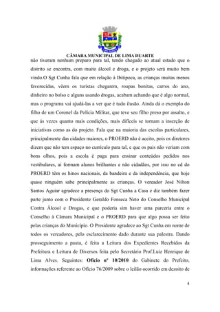 não tiveram nenhum preparo para tal, tendo chegado ao atual estado que o
distrito se encontra, com muito álcool e droga, e o projeto será muito bem
vindo.O Sgt Cunha fala que em relação à Ibitipoca, as crianças muitas menos
favorecidas, vêem os turistas chegarem, roupas bonitas, carros do ano,
dinheiro no bolso e alguns usando drogas, acabam achando que é algo normal,
mas o programa vai ajudá-las a ver que é tudo ilusão. Ainda dá o exemplo do
filho de um Coronel da Polícia Militar, que teve seu filho preso por assalto, e
que às vezes quanto mais condições, mais difíceis se tornam a inserção de
iniciativas como as do projeto. Fala que na maioria das escolas particulares,
principalmente das cidades maiores, o PROERD não é aceito, pois os diretores
dizem que não tem espaço no currículo para tal, e que os pais não veriam com
bons olhos, pois a escola é paga para ensinar conteúdos pedidos nos
vestibulares, aí formam alunos brilhantes e não cidadãos, por isso no cd do
PROERD têm os hinos nacionais, da bandeira e da independência, que hoje
quase ninguém sabe principalmente as crianças. O vereador José Nilton
Santos Aguiar agradece a presença do Sgt Cunha a Casa e diz também fazer
parte junto com o Presidente Geraldo Fonseca Neto do Conselho Municipal
Contra Álcool e Drogas, e que poderia sim haver uma parceria entre o
Conselho à Câmara Municipal e o PROERD para que algo possa ser feito
pelas crianças do Município. O Presidente agradece ao Sgt Cunha em nome de
todos os vereadores, pelo esclarecimento dado durante sua palestra. Dando
prosseguimento a pauta, é feita a Leitura dos Expedientes Recebidos da
Prefeitura e Leitura de Diversos feita pelo Secretário Prof.Luiz Henrique de
Lima Alves. Seguintes: Ofício nº 10/2010 do Gabinete do Prefeito,
informações referente ao Ofício 76/2009 sobre o leilão ocorrido em dezoito de

                                                                             4
 