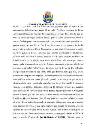 de dez vezes tem condições dessas pessoas pagarem, pois só assim terão
documentos definitivos das casas. O vereador Prof.Luiz Henrique de Lima
Alves completando as palavras do colega Tadeu Tavares de Matos diz que se
trata de uma negociação com um banco, que é a Caixa Econômica Federal e
que ao final do prazo, com certeza exigirá que o município tome providências,
porque quem está em dia, ao fim desses treze anos terá a documentação da
casa e não se sabe se a Caixa Econômica vai dar nova oportunidade a quem
não tiver quitado a dívida. Diz ainda que segundo a assistente social Heloísa,
existem mais de cento e oitenta famílias na fila para adquirir moradia. O
Presidente diz que a relação mencionada não foi anexada, mas é preciso ter
acesso a ela, uma consulta tem de ser feita aos moradores, e que em relação ao
que disse o vereador Tadeu Tavares de Matos sobre a dívida de dois mil reais
que pode ser dividida em dez vezes, acha que duzentos reais por mês, acaba
ficando pesado para eles pagarem. Acredita que muitos dos moradores iniciais
não residem mais nas casas, já tendo passado a terceiros, o que torna a
situação ainda mais complicada, mas algo tem de ser feito, então é estudar a
situação com carinho, pois não é interesse de nenhum vereador que percam
suas moradias. O vereador José Nilton Santos Aguiar questiona o Presidente
quanto à forma que isso será feito, se uma reunião será marcada no local. O
Presidente Geraldo Fonseca Neto diz que pode ser, mas que próxima reunião
de comissão, na quinta-feira, pode-se assentar e definir uma maneira, e marcar
uma reunião no local, o que seria melhor que marcar na Câmara, que na
opinião do vereador José Nilton Santos Aguiar seria mesmo melhor, pois se
for marcada na Câmara meia dúzia somente comparecerá. Ofício nº 48/2010
que encaminha Projeto de Lei Ordinária nº 08/2010, “Dispõe sobre a

                                                                           41
 