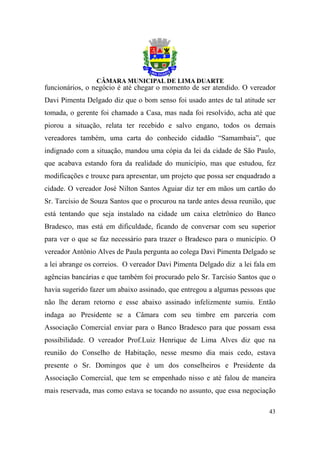 funcionários, o negócio é até chegar o momento de ser atendido. O vereador
Davi Pimenta Delgado diz que o bom senso foi usado antes de tal atitude ser
tomada, o gerente foi chamado a Casa, mas nada foi resolvido, acha até que
piorou a situação, relata ter recebido e salvo engano, todos os demais
vereadores também, uma carta do conhecido cidadão “Samambaia”, que
indignado com a situação, mandou uma cópia da lei da cidade de São Paulo,
que acabava estando fora da realidade do município, mas que estudou, fez
modificações e trouxe para apresentar, um projeto que possa ser enquadrado a
cidade. O vereador José Nilton Santos Aguiar diz ter em mãos um cartão do
Sr. Tarcísio de Souza Santos que o procurou na tarde antes dessa reunião, que
está tentando que seja instalado na cidade um caixa eletrônico do Banco
Bradesco, mas está em dificuldade, ficando de conversar com seu superior
para ver o que se faz necessário para trazer o Bradesco para o município. O
vereador Antônio Alves de Paula pergunta ao colega Davi Pimenta Delgado se
a lei abrange os correios. O vereador Davi Pimenta Delgado diz a lei fala em
agências bancárias e que também foi procurado pelo Sr. Tarcísio Santos que o
havia sugerido fazer um abaixo assinado, que entregou a algumas pessoas que
não lhe deram retorno e esse abaixo assinado infelizmente sumiu. Então
indaga ao Presidente se a Câmara com seu timbre em parceria com
Associação Comercial enviar para o Banco Bradesco para que possam essa
possibilidade. O vereador Prof.Luiz Henrique de Lima Alves diz que na
reunião do Conselho de Habitação, nesse mesmo dia mais cedo, estava
presente o Sr. Domingos que é um dos conselheiros e Presidente da
Associação Comercial, que tem se empenhado nisso e até falou de maneira
mais reservada, mas como estava se tocando no assunto, que essa negociação

                                                                          43
 