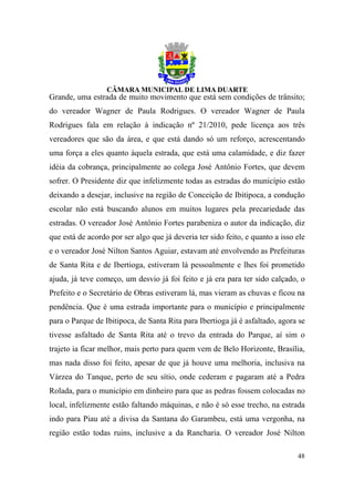 Grande, uma estrada de muito movimento que está sem condições de trânsito;
do vereador Wagner de Paula Rodrigues. O vereador Wagner de Paula
Rodrigues fala em relação à indicação nº 21/2010, pede licença aos três
vereadores que são da área, e que está dando só um reforço, acrescentando
uma força a eles quanto àquela estrada, que está uma calamidade, e diz fazer
idéia da cobrança, principalmente ao colega José Antônio Fortes, que devem
sofrer. O Presidente diz que infelizmente todas as estradas do município estão
deixando a desejar, inclusive na região de Conceição de Ibitipoca, a condução
escolar não está buscando alunos em muitos lugares pela precariedade das
estradas. O vereador José Antônio Fortes parabeniza o autor da indicação, diz
que está de acordo por ser algo que já deveria ter sido feito, e quanto a isso ele
e o vereador José Nilton Santos Aguiar, estavam até envolvendo as Prefeituras
de Santa Rita e de Ibertioga, estiveram lá pessoalmente e lhes foi prometido
ajuda, já teve começo, um desvio já foi feito e já era para ter sido calçado, o
Prefeito e o Secretário de Obras estiveram lá, mas vieram as chuvas e ficou na
pendência. Que é uma estrada importante para o município e principalmente
para o Parque de Ibitipoca, de Santa Rita para Ibertioga já é asfaltado, agora se
tivesse asfaltado de Santa Rita até o trevo da entrada do Parque, aí sim o
trajeto ia ficar melhor, mais perto para quem vem de Belo Horizonte, Brasília,
mas nada disso foi feito, apesar de que já houve uma melhoria, inclusiva na
Várzea do Tanque, perto de seu sítio, onde cederam e pagaram até a Pedra
Rolada, para o município em dinheiro para que as pedras fossem colocadas no
local, infelizmente estão faltando máquinas, e não é só esse trecho, na estrada
indo para Piau até a divisa da Santana do Garambeu, está uma vergonha, na
região estão todas ruins, inclusive a da Rancharia. O vereador José Nilton

                                                                               48
 