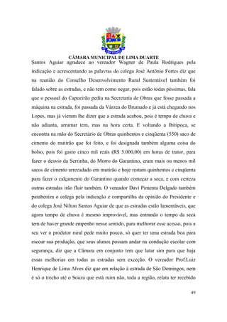 Santos Aguiar agradece ao vereador Wagner de Paula Rodrigues pela
indicação e acrescentando as palavras do colega José Antônio Fortes diz que
na reunião do Conselho Desenvolvimento Rural Sustentável também foi
falado sobre as estradas, e não tem como negar, pois estão todas péssimas, fala
que o pessoal do Capoeirão pediu na Secretaria de Obras que fosse passada a
máquina na estrada, foi passada da Várzea do Brumado e já está chegando nos
Lopes, mas já vieram lhe dizer que a estrada acabou, pois é tempo de chuva e
não adianta, arrumar tem, mas na hora certa. E voltando a Ibitipoca, se
encontra na mão do Secretário de Obras quinhentos e cinqüenta (550) saco de
cimento do mutirão que foi feito, e foi designada também alguma coisa do
bolso, pois foi gasto cinco mil reais (R$ 5.000,00) em horas de trator, para
fazer o desvio da Serrinha, do Morro do Garantino, eram mais ou menos mil
sacos de cimento arrecadado em mutirão e hoje restam quinhentos e cinqüenta
para fazer o calçamento do Garantino quando começar a seca, e com certeza
outras estradas irão fluir também. O vereador Davi Pimenta Delgado também
parabeniza o colega pela indicação e compartilha da opinião do Presidente e
do colega José Nilton Santos Aguiar de que as estradas estão lamentáveis, que
agora tempo de chuva é mesmo improvável, mas entrando o tempo da seca
tem de haver grande empenho nesse sentido, para melhorar esse acesso, pois a
seu ver o produtor rural pede muito pouco, só quer ter uma estrada boa para
escoar sua produção, que seus alunos possam andar na condução escolar com
segurança, diz que a Câmara em conjunto tem que lutar sim para que haja
essas melhorias em todas as estradas sem exceção. O vereador Prof.Luiz
Henrique de Lima Alves diz que em relação à estrada de São Domingos, nem
é só o trecho até o Souza que está ruim não, toda a região, relata ter recebido

                                                                            49
 